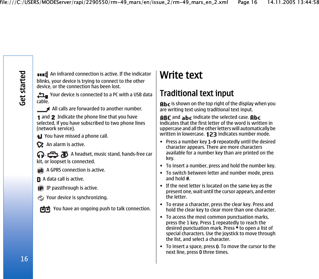  An infrared connection is active. If the indicatorblinks, your device is trying to connect to the otherdevice, or the connection has been lost.  Your device is connected to a PC with a USB datacable.  All calls are forwarded to another number. and    Indicate the phone line that you haveselected, if you have subscribed to two phone lines(network service).  You have missed a phone call.  An alarm is active.,  ,    A headset, music stand, hands-free carkit, or loopset is connected.  A GPRS connection is active.  A data call is active.  IP passthrough is active.  Your device is synchronizing.  You have an ongoing push to talk connection.Write textTraditional text input is shown on the top right of the display when youare writing text using traditional text input. and   indicate the selected case. indicates that the first letter of the word is written inuppercase and all the other letters will automatically bewritten in lowercase.   indicates number mode.•Press a number key 1–9 repeatedly until the desiredcharacter appears. There are more charactersavailable for a number key than are printed on thekey.• To insert a number, press and hold the number key.• To switch between letter and number mode, pressand hold #.• If the next letter is located on the same key as thepresent one, wait until the cursor appears, and enterthe letter.• To erase a character, press the clear key. Press andhold the clear key to clear more than one character.• To access the most common punctuation marks,press the 1 key. Press 1 repeatedly to reach thedesired punctuation mark. Press * to open a list ofspecial characters. Use the joystick to move throughthe list, and select a character.• To insert a space, press 0. To move the cursor to thenext line, press 0 three times.16Get startedfile:///C:/USERS/MODEServer/rapi/2290550/rm-49_mars/en/issue_2/rm-49_mars_en_2.xml Page 16 14.11.2005 13:44:58file:///C:/USERS/MODEServer/rapi/2290550/rm-49_mars/en/issue_2/rm-49_mars_en_2.xml Page 16 14.11.2005 13:44:58