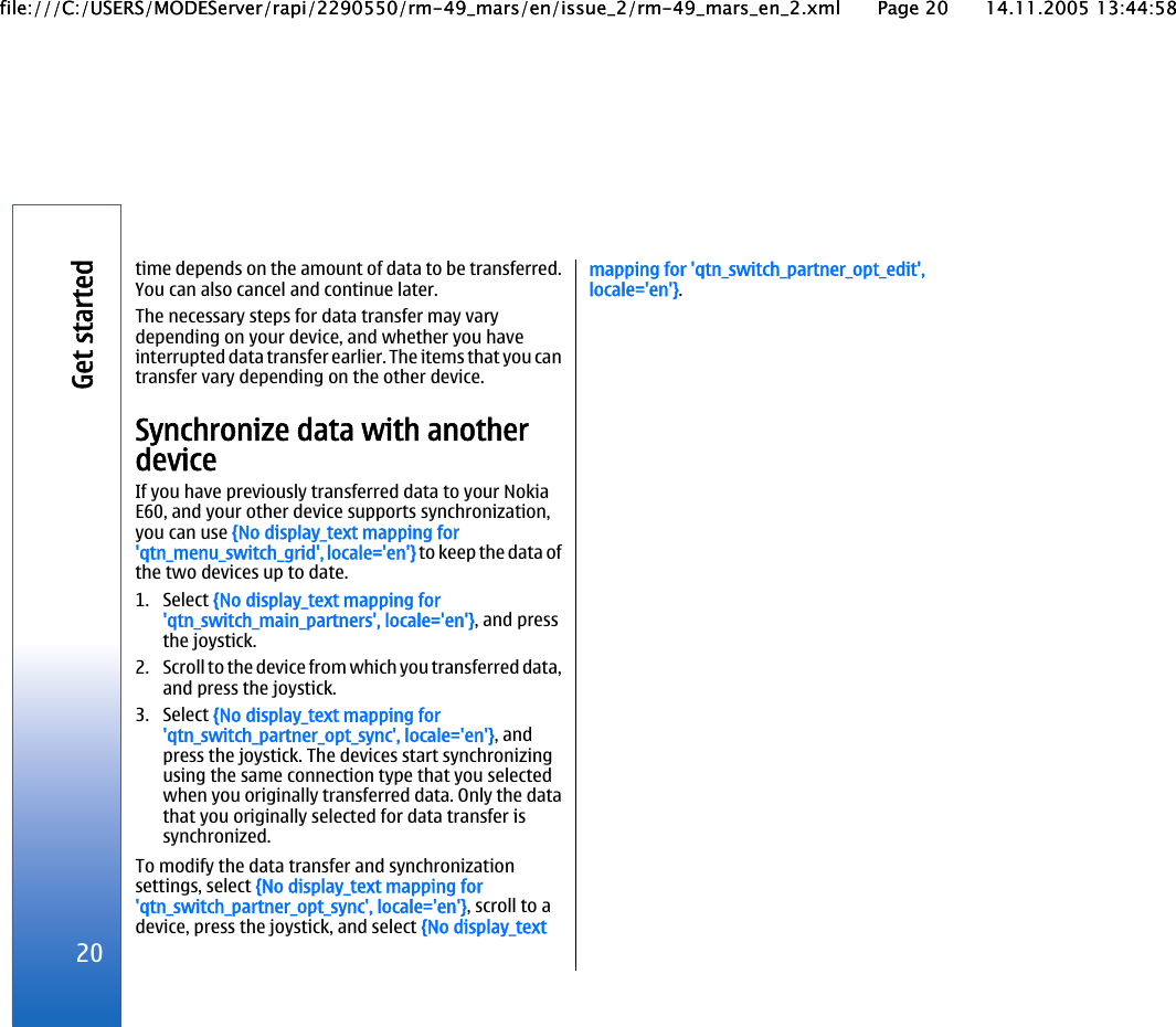 time depends on the amount of data to be transferred.You can also cancel and continue later.The necessary steps for data transfer may varydepending on your device, and whether you haveinterrupted data transfer earlier. The items that you cantransfer vary depending on the other device.Synchronize data with anotherdeviceIf you have previously transferred data to your NokiaE60, and your other device supports synchronization,you can use {No display_text mapping for&apos;qtn_menu_switch_grid&apos;, locale=&apos;en&apos;} to keep the data ofthe two devices up to date.1. Select {No display_text mapping for&apos;qtn_switch_main_partners&apos;, locale=&apos;en&apos;}, and pressthe joystick.2. Scroll to the device from which you transferred data,and press the joystick.3. Select {No display_text mapping for&apos;qtn_switch_partner_opt_sync&apos;, locale=&apos;en&apos;}, andpress the joystick. The devices start synchronizingusing the same connection type that you selectedwhen you originally transferred data. Only the datathat you originally selected for data transfer issynchronized.To modify the data transfer and synchronizationsettings, select {No display_text mapping for&apos;qtn_switch_partner_opt_sync&apos;, locale=&apos;en&apos;}, scroll to adevice, press the joystick, and select {No display_textmapping for &apos;qtn_switch_partner_opt_edit&apos;,locale=&apos;en&apos;}.20Get startedfile:///C:/USERS/MODEServer/rapi/2290550/rm-49_mars/en/issue_2/rm-49_mars_en_2.xml Page 20 14.11.2005 13:44:58file:///C:/USERS/MODEServer/rapi/2290550/rm-49_mars/en/issue_2/rm-49_mars_en_2.xml Page 20 14.11.2005 13:44:58
