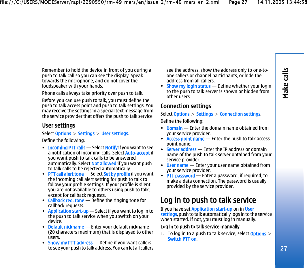 Remember to hold the device in front of you during apush to talk call so you can see the display. Speaktowards the microphone, and do not cover theloudspeaker with your hands.Phone calls always take priority over push to talk.Before you can use push to talk, you must define thepush to talk access point and push to talk settings. Youmay receive the settings in a special text message fromthe service provider that offers the push to talk service.User settingsSelect Options &gt; Settings &gt; User settings.Define the following:•Incoming PTT calls — Select Notify if you want to seea notification of incoming calls. Select Auto-accept ifyou want push to talk calls to be answeredautomatically. Select Not allowed if you want pushto talk calls to be rejected automatically.•PTT call alert tone — Select Set by profile if you wantthe incoming call alert setting for push to talk tofollow your profile settings. If your profile is silent,you are not available to others using push to talk,except for callback requests.•Callback req. tone — Define the ringing tone forcallback requests.•Application start-up — Select if you want to log in tothe push to talk service when you switch on yourdevice.•Default nickname — Enter your default nickname(20 characters maximum) that is displayed to otherusers.•Show my PTT address — Define if you want callersto see your push to talk address. You can let all callerssee the address, show the address only to one-to-one callers or channel participants, or hide theaddress from all callers.•Show my login status — Define whether your loginto the push to talk server is shown or hidden fromother users.Connection settingsSelect Options &gt; Settings &gt; Connection settings.Define the following:•Domain — Enter the domain name obtained fromyour service provider.•Access point name — Enter the push to talk accesspoint name.•Server address — Enter the IP address or domainname of the push to talk server obtained from yourservice provider.•User name — Enter your user name obtained fromyour service provider.•PTT password — Enter a password, if required, tomake a data connection. The password is usuallyprovided by the service provider.Log in to push to talk serviceIf you have set Application start-up on in Usersettings, push to talk automatically logs in to the servicewhen started. If not, you must log in manually.Log in to push to talk service manually1. To log in to a push to talk service, select Options &gt;Switch PTT on.27Make callsfile:///C:/USERS/MODEServer/rapi/2290550/rm-49_mars/en/issue_2/rm-49_mars_en_2.xml Page 27 14.11.2005 13:44:58file:///C:/USERS/MODEServer/rapi/2290550/rm-49_mars/en/issue_2/rm-49_mars_en_2.xml Page 27 14.11.2005 13:44:58