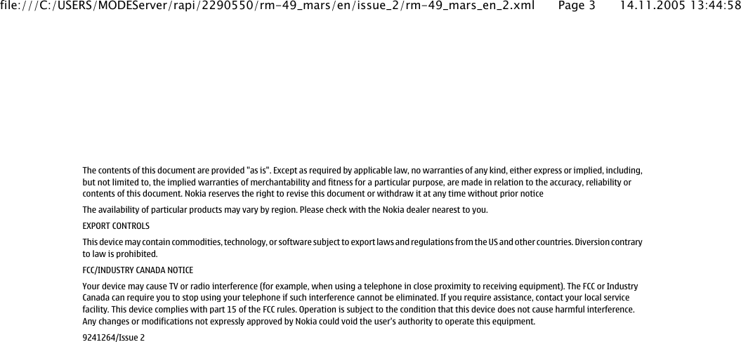 The contents of this document are provided &quot;as is&quot;. Except as required by applicable law, no warranties of any kind, either express or implied, including,but not limited to, the implied warranties of merchantability and fitness for a particular purpose, are made in relation to the accuracy, reliability orcontents of this document. Nokia reserves the right to revise this document or withdraw it at any time without prior noticeThe availability of particular products may vary by region. Please check with the Nokia dealer nearest to you.EXPORT CONTROLSThis device may contain commodities, technology, or software subject to export laws and regulations from the US and other countries. Diversion contraryto law is prohibited.FCC/INDUSTRY CANADA NOTICEYour device may cause TV or radio interference (for example, when using a telephone in close proximity to receiving equipment). The FCC or IndustryCanada can require you to stop using your telephone if such interference cannot be eliminated. If you require assistance, contact your local servicefacility. This device complies with part 15 of the FCC rules. Operation is subject to the condition that this device does not cause harmful interference.Any changes or modifications not expressly approved by Nokia could void the user&apos;s authority to operate this equipment.9241264/Issue 2file:///C:/USERS/MODEServer/rapi/2290550/rm-49_mars/en/issue_2/rm-49_mars_en_2.xml Page 3 14.11.2005 13:44:58