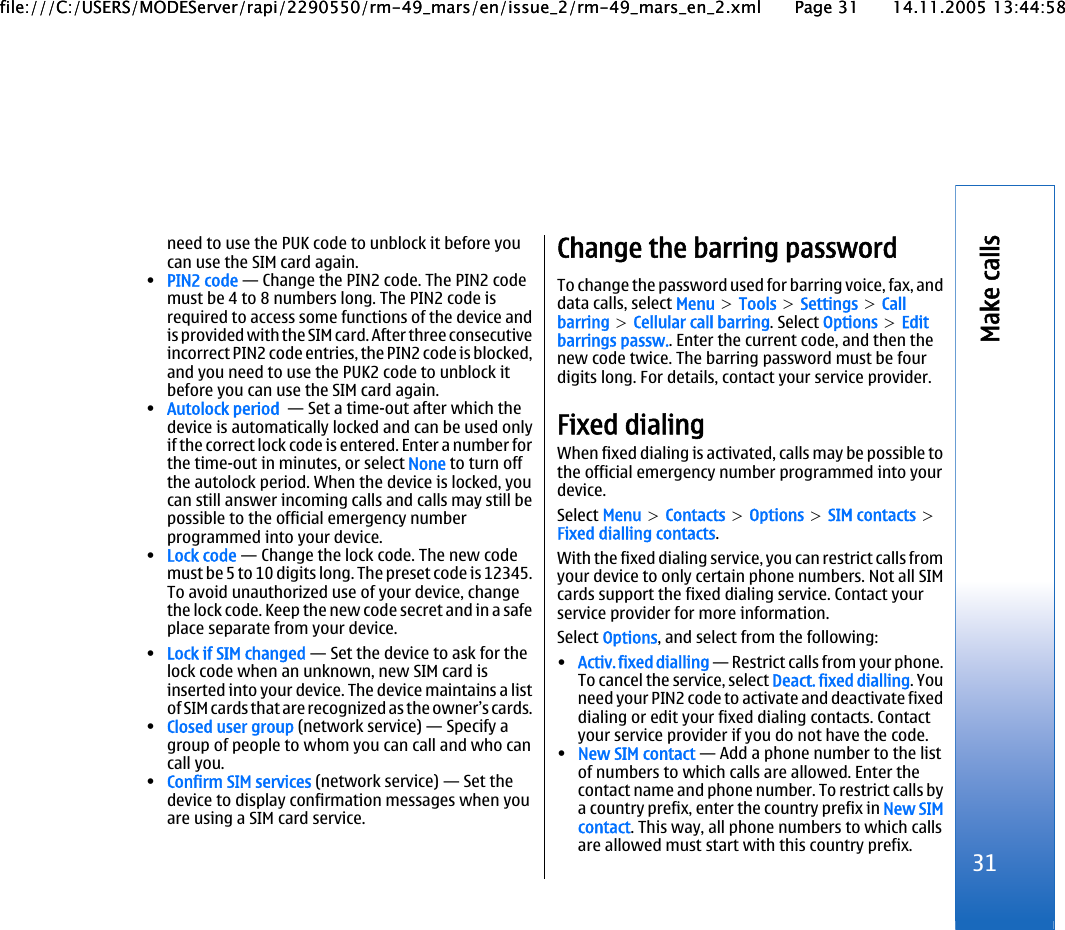 need to use the PUK code to unblock it before youcan use the SIM card again.•PIN2 code — Change the PIN2 code. The PIN2 codemust be 4 to 8 numbers long. The PIN2 code isrequired to access some functions of the device andis provided with the SIM card. After three consecutiveincorrect PIN2 code entries, the PIN2 code is blocked,and you need to use the PUK2 code to unblock itbefore you can use the SIM card again.•Autolock period  — Set a time-out after which thedevice is automatically locked and can be used onlyif the correct lock code is entered. Enter a number forthe time-out in minutes, or select None to turn offthe autolock period. When the device is locked, youcan still answer incoming calls and calls may still bepossible to the official emergency numberprogrammed into your device.•Lock code — Change the lock code. The new codemust be 5 to 10 digits long. The preset code is 12345.To avoid unauthorized use of your device, changethe lock code. Keep the new code secret and in a safeplace separate from your device.•Lock if SIM changed — Set the device to ask for thelock code when an unknown, new SIM card isinserted into your device. The device maintains a listof SIM cards that are recognized as the owner’s cards.•Closed user group (network service) — Specify agroup of people to whom you can call and who cancall you.•Confirm SIM services (network service) — Set thedevice to display confirmation messages when youare using a SIM card service.Change the barring passwordTo change the password used for barring voice, fax, anddata calls, select Menu &gt; Tools &gt; Settings &gt; Callbarring &gt; Cellular call barring. Select Options &gt; Editbarrings passw.. Enter the current code, and then thenew code twice. The barring password must be fourdigits long. For details, contact your service provider.Fixed dialingWhen fixed dialing is activated, calls may be possible tothe official emergency number programmed into yourdevice.Select Menu &gt; Contacts &gt; Options &gt; SIM contacts &gt;Fixed dialling contacts.With the fixed dialing service, you can restrict calls fromyour device to only certain phone numbers. Not all SIMcards support the fixed dialing service. Contact yourservice provider for more information.Select Options, and select from the following:•Activ. fixed dialling — Restrict calls from your phone.To cancel the service, select Deact. fixed dialling. Youneed your PIN2 code to activate and deactivate fixeddialing or edit your fixed dialing contacts. Contactyour service provider if you do not have the code.•New SIM contact — Add a phone number to the listof numbers to which calls are allowed. Enter thecontact name and phone number. To restrict calls bya country prefix, enter the country prefix in New SIMcontact. This way, all phone numbers to which callsare allowed must start with this country prefix. 31Make callsfile:///C:/USERS/MODEServer/rapi/2290550/rm-49_mars/en/issue_2/rm-49_mars_en_2.xml Page 31 14.11.2005 13:44:58file:///C:/USERS/MODEServer/rapi/2290550/rm-49_mars/en/issue_2/rm-49_mars_en_2.xml Page 31 14.11.2005 13:44:58