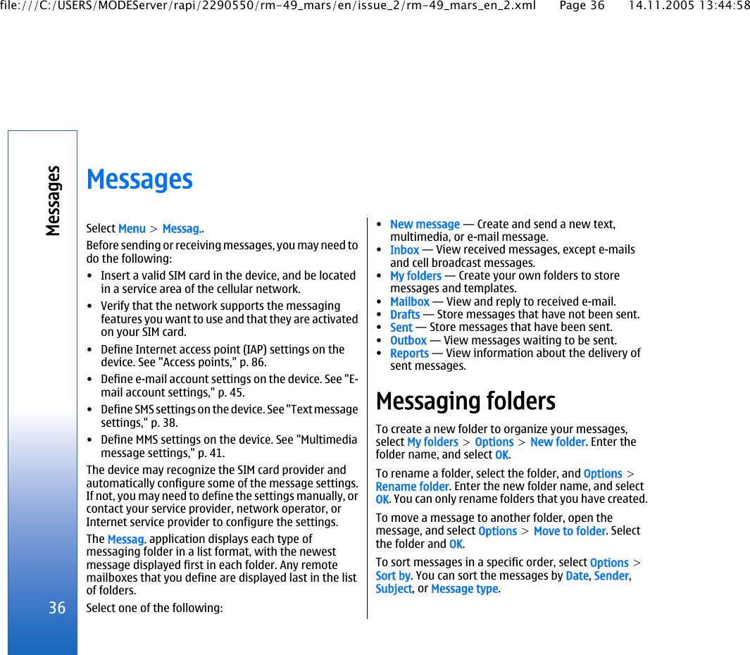 MessagesSelect Menu &gt; Messag..Before sending or receiving messages, you may need todo the following:• Insert a valid SIM card in the device, and be locatedin a service area of the cellular network.• Verify that the network supports the messagingfeatures you want to use and that they are activatedon your SIM card.• Define Internet access point (IAP) settings on thedevice. See &quot;Access points,&quot; p. 86.• Define e-mail account settings on the device. See &quot;E-mail account settings,&quot; p. 45.• Define SMS settings on the device. See &quot;Text messagesettings,&quot; p. 38.• Define MMS settings on the device. See &quot;Multimediamessage settings,&quot; p. 41.The device may recognize the SIM card provider andautomatically configure some of the message settings.If not, you may need to define the settings manually, orcontact your service provider, network operator, orInternet service provider to configure the settings.The Messag. application displays each type ofmessaging folder in a list format, with the newestmessage displayed first in each folder. Any remotemailboxes that you define are displayed last in the listof folders.Select one of the following:•New message — Create and send a new text,multimedia, or e-mail message.•Inbox — View received messages, except e-mailsand cell broadcast messages.•My folders — Create your own folders to storemessages and templates.•Mailbox — View and reply to received e-mail.•Drafts — Store messages that have not been sent.•Sent — Store messages that have been sent.•Outbox — View messages waiting to be sent.•Reports — View information about the delivery ofsent messages.Messaging foldersTo create a new folder to organize your messages,select My folders &gt; Options &gt; New folder. Enter thefolder name, and select OK.To rename a folder, select the folder, and Options &gt;Rename folder. Enter the new folder name, and selectOK. You can only rename folders that you have created.To move a message to another folder, open themessage, and select Options &gt; Move to folder. Selectthe folder and OK.To sort messages in a specific order, select Options &gt;Sort by. You can sort the messages by Date, Sender,Subject, or Message type.36Messagesfile:///C:/USERS/MODEServer/rapi/2290550/rm-49_mars/en/issue_2/rm-49_mars_en_2.xml Page 36 14.11.2005 13:44:58