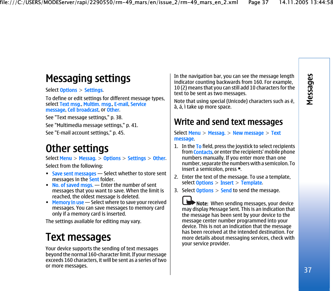 Messaging settingsSelect Options &gt; Settings.To define or edit settings for different message types,select Text msg., Multim. msg., E-mail, Servicemessage, Cell broadcast, or Other.See &quot;Text message settings,&quot; p. 38.See &quot;Multimedia message settings,&quot; p. 41.See &quot;E-mail account settings,&quot; p. 45.Other settingsSelect Menu &gt; Messag. &gt; Options &gt; Settings &gt; Other.Select from the following:•Save sent messages — Select whether to store sentmessages in the Sent folder.•No. of saved msgs. — Enter the number of sentmessages that you want to save. When the limit isreached, the oldest message is deleted.•Memory in use — Select where to save your receivedmessages. You can save messages to memory cardonly if a memory card is inserted.The settings available for editing may vary.Text messagesYour device supports the sending of text messagesbeyond the normal 160-character limit. If your messageexceeds 160 characters, it will be sent as a series of twoor more messages.In the navigation bar, you can see the message lengthindicator counting backwards from 160. For example,10 (2) means that you can still add 10 characters for thetext to be sent as two messages.Note that using special (Unicode) characters such as ë,â, á, ì take up more space.Write and send text messagesSelect Menu &gt; Messag. &gt; New message &gt; Textmessage.1. In the To field, press the joystick to select recipientsfrom Contacts, or enter the recipients&apos; mobile phonenumbers manually. If you enter more than onenumber, separate the numbers with a semicolon. Toinsert a semicolon, press *.2. Enter the text of the message. To use a template,select Options &gt; Insert &gt; Template.3. Select Options &gt; Send to send the message.Note:  When sending messages, your devicemay display Message Sent. This is an indication thatthe message has been sent by your device to themessage center number programmed into yourdevice. This is not an indication that the messagehas been received at the intended destination. Formore details about messaging services, check withyour service provider.37Messagesfile:///C:/USERS/MODEServer/rapi/2290550/rm-49_mars/en/issue_2/rm-49_mars_en_2.xml Page 37 14.11.2005 13:44:58file:///C:/USERS/MODEServer/rapi/2290550/rm-49_mars/en/issue_2/rm-49_mars_en_2.xml Page 37 14.11.2005 13:44:58