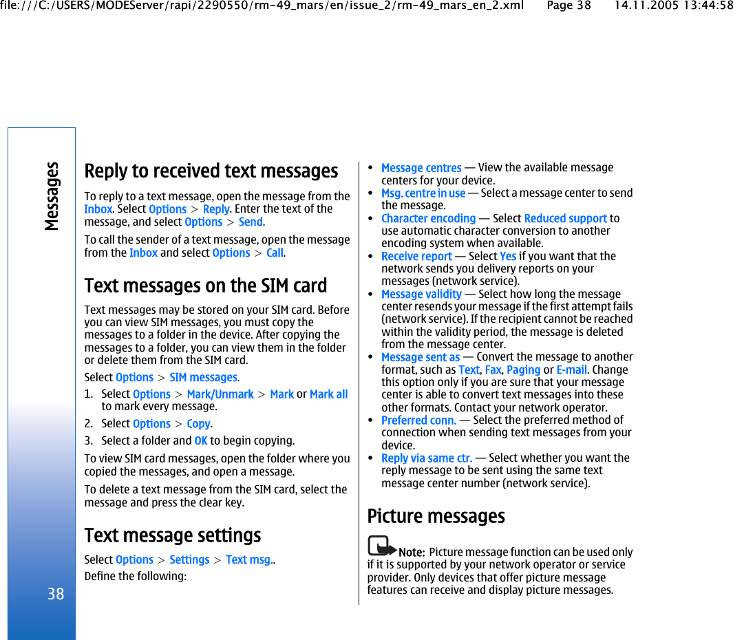 Reply to received text messagesTo reply to a text message, open the message from theInbox. Select Options &gt; Reply. Enter the text of themessage, and select Options &gt; Send.To call the sender of a text message, open the messagefrom the Inbox and select Options &gt; Call.Text messages on the SIM cardText messages may be stored on your SIM card. Beforeyou can view SIM messages, you must copy themessages to a folder in the device. After copying themessages to a folder, you can view them in the folderor delete them from the SIM card.Select Options &gt; SIM messages.1. Select Options &gt; Mark/Unmark &gt; Mark or Mark allto mark every message.2. Select Options &gt; Copy.3. Select a folder and OK to begin copying.To view SIM card messages, open the folder where youcopied the messages, and open a message.To delete a text message from the SIM card, select themessage and press the clear key.Text message settingsSelect Options &gt; Settings &gt; Text msg..Define the following:•Message centres — View the available messagecenters for your device.•Msg. centre in use — Select a message center to sendthe message.•Character encoding — Select Reduced support touse automatic character conversion to anotherencoding system when available.•Receive report — Select Yes if you want that thenetwork sends you delivery reports on yourmessages (network service).•Message validity — Select how long the messagecenter resends your message if the first attempt fails(network service). If the recipient cannot be reachedwithin the validity period, the message is deletedfrom the message center.•Message sent as — Convert the message to anotherformat, such as Text, Fax, Paging or E-mail. Changethis option only if you are sure that your messagecenter is able to convert text messages into theseother formats. Contact your network operator.•Preferred conn. — Select the preferred method ofconnection when sending text messages from yourdevice.•Reply via same ctr. — Select whether you want thereply message to be sent using the same textmessage center number (network service).Picture messagesNote:  Picture message function can be used onlyif it is supported by your network operator or serviceprovider. Only devices that offer picture messagefeatures can receive and display picture messages.38Messagesfile:///C:/USERS/MODEServer/rapi/2290550/rm-49_mars/en/issue_2/rm-49_mars_en_2.xml Page 38 14.11.2005 13:44:58file:///C:/USERS/MODEServer/rapi/2290550/rm-49_mars/en/issue_2/rm-49_mars_en_2.xml Page 38 14.11.2005 13:44:58