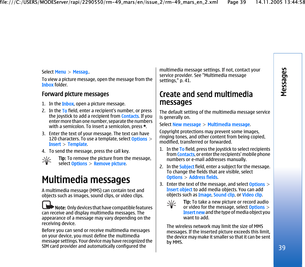 Select Menu &gt; Messag..To view a picture message, open the message from theInbox folder.Forward picture messages1. In the Inbox, open a picture message.2. In the To field, enter a recipient&apos;s number, or pressthe joystick to add a recipient from Contacts. If youenter more than one number, separate the numberswith a semicolon. To insert a semicolon, press *.3. Enter the text of your message. The text can have120 characters. To use a template, select Options &gt;Insert &gt; Template.4. To send the message, press the call key.Tip: To remove the picture from the message,select Options &gt; Remove picture.Multimedia messagesA multimedia message (MMS) can contain text andobjects such as images, sound clips, or video clips.Note:  Only devices that have compatible featurescan receive and display multimedia messages. Theappearance of a message may vary depending on thereceiving device.Before you can send or receive multimedia messageson your device, you must define the multimediamessage settings. Your device may have recognized theSIM card provider and automatically configured themultimedia message settings. If not, contact yourservice provider. See &quot;Multimedia messagesettings,&quot; p. 41.Create and send multimediamessagesThe default setting of the multimedia message serviceis generally on.Select New message &gt; Multimedia message.Copyright protections may prevent some images,ringing tones, and other content from being copied,modified, transferred or forwarded.1. In the To field, press the joystick to select recipientsfrom Contacts, or enter the recipients&apos; mobile phonenumbers or e-mail addresses manually.2. In the Subject field, enter a subject for the message.To change the fields that are visible, selectOptions &gt; Address fields.3. Enter the text of the message, and select Options &gt;Insert object to add media objects. You can addobjects such as Image, Sound clip, or Video clip.Tip: To take a new picture or record audioor video for the message, select Options &gt;Insert new and the type of media object youwant to add.The wireless network may limit the size of MMSmessages. If the inserted picture exceeds this limit,the device may make it smaller so that it can be sentby MMS.39Messagesfile:///C:/USERS/MODEServer/rapi/2290550/rm-49_mars/en/issue_2/rm-49_mars_en_2.xml Page 39 14.11.2005 13:44:58file:///C:/USERS/MODEServer/rapi/2290550/rm-49_mars/en/issue_2/rm-49_mars_en_2.xml Page 39 14.11.2005 13:44:58