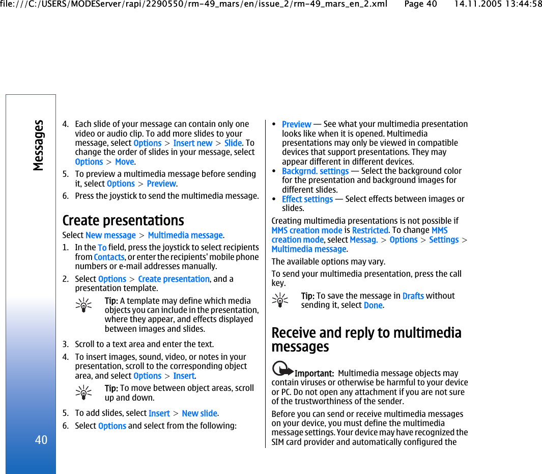 4. Each slide of your message can contain only onevideo or audio clip. To add more slides to yourmessage, select Options &gt; Insert new &gt; Slide. Tochange the order of slides in your message, selectOptions &gt; Move.5. To preview a multimedia message before sendingit, select Options &gt; Preview.6. Press the joystick to send the multimedia message.Create presentationsSelect New message &gt; Multimedia message.1. In the To field, press the joystick to select recipientsfrom Contacts, or enter the recipients&apos; mobile phonenumbers or e-mail addresses manually.2. Select Options &gt; Create presentation, and apresentation template.Tip: A template may define which mediaobjects you can include in the presentation,where they appear, and effects displayedbetween images and slides.3. Scroll to a text area and enter the text.4. To insert images, sound, video, or notes in yourpresentation, scroll to the corresponding objectarea, and select Options &gt; Insert.Tip: To move between object areas, scrollup and down.5. To add slides, select Insert &gt; New slide.6. Select Options and select from the following:•Preview — See what your multimedia presentationlooks like when it is opened. Multimediapresentations may only be viewed in compatibledevices that support presentations. They mayappear different in different devices.•Backgrnd. settings — Select the background colorfor the presentation and background images fordifferent slides.•Effect settings — Select effects between images orslides.Creating multimedia presentations is not possible ifMMS creation mode is Restricted. To change MMScreation mode, select Messag. &gt; Options &gt; Settings &gt;Multimedia message.The available options may vary.To send your multimedia presentation, press the callkey.Tip: To save the message in Drafts withoutsending it, select Done.Receive and reply to multimediamessagesImportant:  Multimedia message objects maycontain viruses or otherwise be harmful to your deviceor PC. Do not open any attachment if you are not sureof the trustworthiness of the sender.Before you can send or receive multimedia messageson your device, you must define the multimediamessage settings. Your device may have recognized theSIM card provider and automatically configured the40Messagesfile:///C:/USERS/MODEServer/rapi/2290550/rm-49_mars/en/issue_2/rm-49_mars_en_2.xml Page 40 14.11.2005 13:44:58file:///C:/USERS/MODEServer/rapi/2290550/rm-49_mars/en/issue_2/rm-49_mars_en_2.xml Page 40 14.11.2005 13:44:58