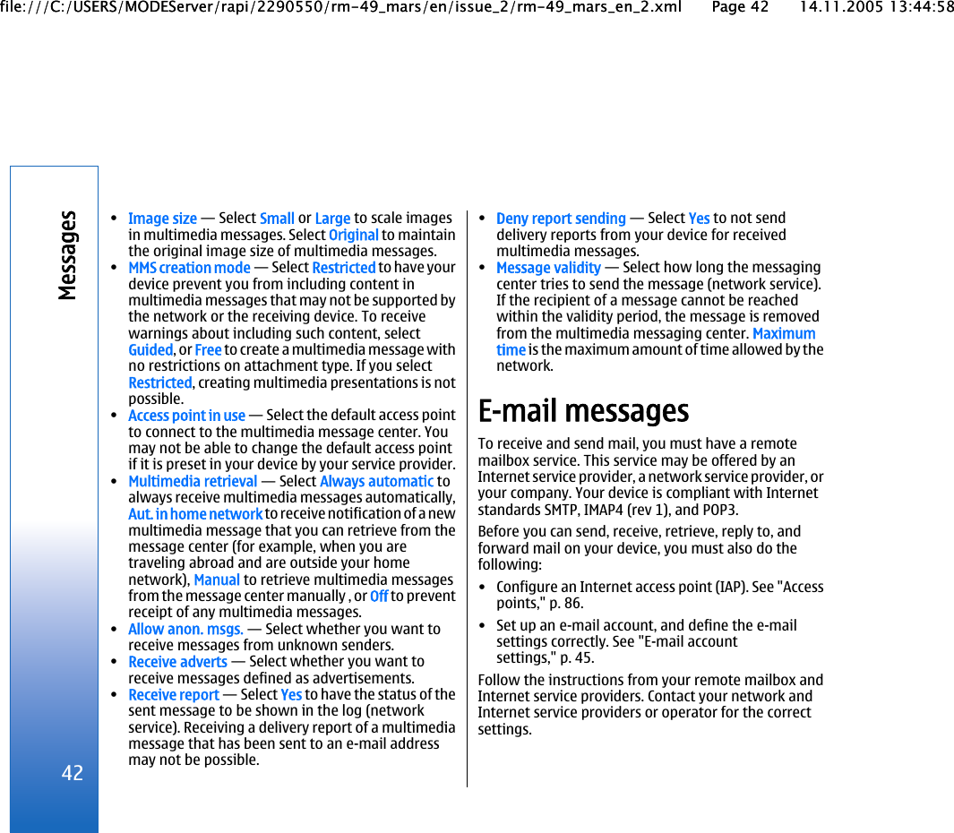 •Image size — Select Small or Large to scale imagesin multimedia messages. Select Original to maintainthe original image size of multimedia messages.•MMS creation mode — Select Restricted to have yourdevice prevent you from including content inmultimedia messages that may not be supported bythe network or the receiving device. To receivewarnings about including such content, selectGuided, or Free to create a multimedia message withno restrictions on attachment type. If you selectRestricted, creating multimedia presentations is notpossible.•Access point in use — Select the default access pointto connect to the multimedia message center. Youmay not be able to change the default access pointif it is preset in your device by your service provider.•Multimedia retrieval — Select Always automatic toalways receive multimedia messages automatically,Aut. in home network to receive notification of a newmultimedia message that you can retrieve from themessage center (for example, when you aretraveling abroad and are outside your homenetwork), Manual to retrieve multimedia messagesfrom the message center manually , or Off to preventreceipt of any multimedia messages.•Allow anon. msgs. — Select whether you want toreceive messages from unknown senders.•Receive adverts — Select whether you want toreceive messages defined as advertisements.•Receive report — Select Yes to have the status of thesent message to be shown in the log (networkservice). Receiving a delivery report of a multimediamessage that has been sent to an e-mail addressmay not be possible.•Deny report sending — Select Yes to not senddelivery reports from your device for receivedmultimedia messages.•Message validity — Select how long the messagingcenter tries to send the message (network service).If the recipient of a message cannot be reachedwithin the validity period, the message is removedfrom the multimedia messaging center. Maximumtime is the maximum amount of time allowed by thenetwork.E-mail messagesTo receive and send mail, you must have a remotemailbox service. This service may be offered by anInternet service provider, a network service provider, oryour company. Your device is compliant with Internetstandards SMTP, IMAP4 (rev 1), and POP3.Before you can send, receive, retrieve, reply to, andforward mail on your device, you must also do thefollowing:• Configure an Internet access point (IAP). See &quot;Accesspoints,&quot; p. 86.• Set up an e-mail account, and define the e-mailsettings correctly. See &quot;E-mail accountsettings,&quot; p. 45.Follow the instructions from your remote mailbox andInternet service providers. Contact your network andInternet service providers or operator for the correctsettings.42Messagesfile:///C:/USERS/MODEServer/rapi/2290550/rm-49_mars/en/issue_2/rm-49_mars_en_2.xml Page 42 14.11.2005 13:44:58file:///C:/USERS/MODEServer/rapi/2290550/rm-49_mars/en/issue_2/rm-49_mars_en_2.xml Page 42 14.11.2005 13:44:58