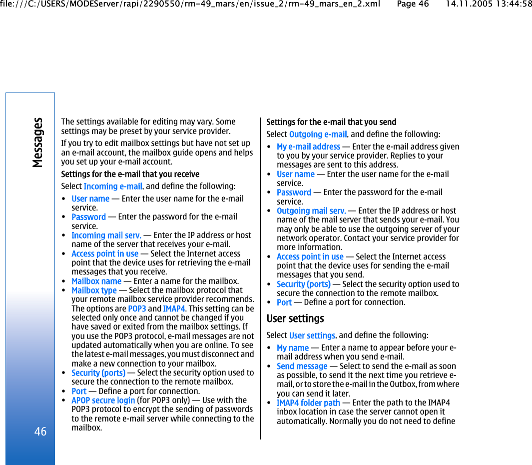 The settings available for editing may vary. Somesettings may be preset by your service provider.If you try to edit mailbox settings but have not set upan e-mail account, the mailbox guide opens and helpsyou set up your e-mail account.Settings for the e-mail that you receiveSelect Incoming e-mail, and define the following:•User name — Enter the user name for the e-mailservice.•Password — Enter the password for the e-mailservice.•Incoming mail serv. — Enter the IP address or hostname of the server that receives your e-mail.•Access point in use — Select the Internet accesspoint that the device uses for retrieving the e-mailmessages that you receive.•Mailbox name — Enter a name for the mailbox.•Mailbox type — Select the mailbox protocol thatyour remote mailbox service provider recommends.The options are POP3 and IMAP4. This setting can beselected only once and cannot be changed if youhave saved or exited from the mailbox settings. Ifyou use the POP3 protocol, e-mail messages are notupdated automatically when you are online. To seethe latest e-mail messages, you must disconnect andmake a new connection to your mailbox.•Security (ports) — Select the security option used tosecure the connection to the remote mailbox.•Port — Define a port for connection.•APOP secure login (for POP3 only) — Use with thePOP3 protocol to encrypt the sending of passwordsto the remote e-mail server while connecting to themailbox.Settings for the e-mail that you sendSelect Outgoing e-mail, and define the following:•My e-mail address — Enter the e-mail address givento you by your service provider. Replies to yourmessages are sent to this address.•User name — Enter the user name for the e-mailservice.•Password — Enter the password for the e-mailservice.•Outgoing mail serv. — Enter the IP address or hostname of the mail server that sends your e-mail. Youmay only be able to use the outgoing server of yournetwork operator. Contact your service provider formore information.•Access point in use — Select the Internet accesspoint that the device uses for sending the e-mailmessages that you send.•Security (ports) — Select the security option used tosecure the connection to the remote mailbox.•Port — Define a port for connection.User settingsSelect User settings, and define the following:•My name — Enter a name to appear before your e-mail address when you send e-mail.•Send message — Select to send the e-mail as soonas possible, to send it the next time you retrieve e-mail, or to store the e-mail in the Outbox, from whereyou can send it later.•IMAP4 folder path — Enter the path to the IMAP4inbox location in case the server cannot open itautomatically. Normally you do not need to define46Messagesfile:///C:/USERS/MODEServer/rapi/2290550/rm-49_mars/en/issue_2/rm-49_mars_en_2.xml Page 46 14.11.2005 13:44:58file:///C:/USERS/MODEServer/rapi/2290550/rm-49_mars/en/issue_2/rm-49_mars_en_2.xml Page 46 14.11.2005 13:44:58
