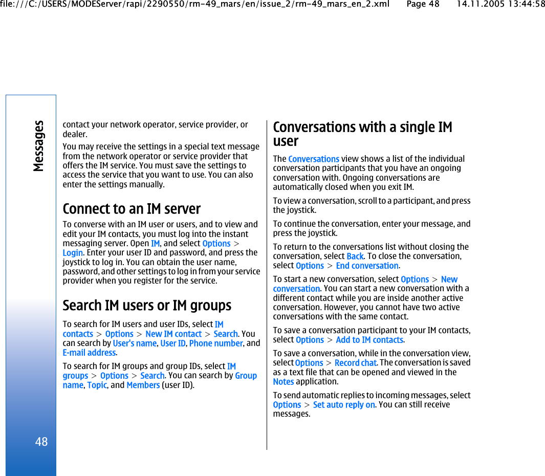 contact your network operator, service provider, ordealer.You may receive the settings in a special text messagefrom the network operator or service provider thatoffers the IM service. You must save the settings toaccess the service that you want to use. You can alsoenter the settings manually.Connect to an IM serverTo converse with an IM user or users, and to view andedit your IM contacts, you must log into the instantmessaging server. Open IM, and select Options &gt;Login. Enter your user ID and password, and press thejoystick to log in. You can obtain the user name,password, and other settings to log in from your serviceprovider when you register for the service.Search IM users or IM groupsTo search for IM users and user IDs, select IMcontacts &gt; Options &gt; New IM contact &gt; Search. Youcan search by User&apos;s name, User ID, Phone number, andE-mail address.To search for IM groups and group IDs, select IMgroups &gt; Options &gt; Search. You can search by Groupname, Topic, and Members (user ID).Conversations with a single IMuserThe Conversations view shows a list of the individualconversation participants that you have an ongoingconversation with. Ongoing conversations areautomatically closed when you exit IM.To view a conversation, scroll to a participant, and pressthe joystick.To continue the conversation, enter your message, andpress the joystick.To return to the conversations list without closing theconversation, select Back. To close the conversation,select Options &gt; End conversation.To start a new conversation, select Options &gt; Newconversation. You can start a new conversation with adifferent contact while you are inside another activeconversation. However, you cannot have two activeconversations with the same contact.To save a conversation participant to your IM contacts,select Options &gt; Add to IM contacts.To save a conversation, while in the conversation view,select Options &gt; Record chat. The conversation is savedas a text file that can be opened and viewed in theNotes application.To send automatic replies to incoming messages, selectOptions &gt; Set auto reply on. You can still receivemessages.48Messagesfile:///C:/USERS/MODEServer/rapi/2290550/rm-49_mars/en/issue_2/rm-49_mars_en_2.xml Page 48 14.11.2005 13:44:58file:///C:/USERS/MODEServer/rapi/2290550/rm-49_mars/en/issue_2/rm-49_mars_en_2.xml Page 48 14.11.2005 13:44:58