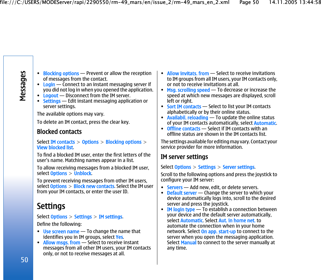 •Blocking options — Prevent or allow the receptionof messages from the contact.•Login — Connect to an instant messaging server ifyou did not log in when you opened the application.•Logout — Disconnect from the IM server.•Settings — Edit instant messaging application orserver settings.The available options may vary.To delete an IM contact, press the clear key.Blocked contactsSelect IM contacts &gt; Options &gt; Blocking options &gt;View blocked list.To find a blocked IM user, enter the first letters of theuser&apos;s name. Matching names appear in a list.To allow receiving messages from a blocked IM user,select Options &gt; Unblock.To prevent receiving messages from other IM users,select Options &gt; Block new contacts. Select the IM userfrom your IM contacts, or enter the user ID.SettingsSelect Options &gt; Settings &gt; IM settings.Define the following:•Use screen name — To change the name thatidentifies you in IM groups, select Yes.•Allow msgs. from — Select to receive instantmessages from all other IM users, your IM contactsonly, or not to receive messages at all.•Allow invitats. from — Select to receive invitationsto IM groups from all IM users, your IM contacts only,or not to receive invitations at all.•Msg. scrolling speed — To decrease or increase thespeed at which new messages are displayed, scrollleft or right.•Sort IM contacts — Select to list your IM contactsalphabetically or by their online status.•Availabil. reloading — To update the online statusof your IM contacts automatically, select Automatic.•Offline contacts — Select if IM contacts with anoffline status are shown in the IM contacts list.The settings available for editing may vary. Contact yourservice provider for more information.IM server settingsSelect Options &gt; Settings &gt; Server settings.Scroll to the following options and press the joystick toconfigure your IM server:•Servers — Add new, edit, or delete servers.•Default server — Change the server to which yourdevice automatically logs into, scroll to the desiredserver and press the joystick.•IM login type — To establish a connection betweenyour device and the default server automatically,select Automatic. Select Aut. in home net. toautomate the connection when in your homenetwork. Select On app. start-up to connect to theserver when you open the messaging application.Select Manual to connect to the server manually atany time.50Messagesfile:///C:/USERS/MODEServer/rapi/2290550/rm-49_mars/en/issue_2/rm-49_mars_en_2.xml Page 50 14.11.2005 13:44:58file:///C:/USERS/MODEServer/rapi/2290550/rm-49_mars/en/issue_2/rm-49_mars_en_2.xml Page 50 14.11.2005 13:44:58