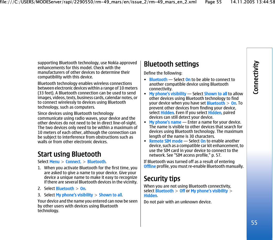 supporting Bluetooth technology, use Nokia approvedenhancements for this model. Check with themanufacturers of other devices to determine theircompatibility with this device.Bluetooth technology enables wireless connectionsbetween electronic devices within a range of 10 meters(33 feet). A Bluetooth connection can be used to sendimages, videos, texts, business cards, calendar notes, orto connect wirelessly to devices using Bluetoothtechnology, such as computers.Since devices using Bluetooth technologycommunicate using radio waves, your device and theother devices do not need to be in direct line-of-sight.The two devices only need to be within a maximum of10 meters of each other, although the connection canbe subject to interference from obstructions such aswalls or from other electronic devices.Start using BluetoothSelect Menu &gt; Connect. &gt; Bluetooth.1. When you activate Bluetooth for the first time, youare asked to give a name to your device. Give yourdevice a unique name to make it easy to recognizeif there are several Bluetooth devices in the vicinity.2. Select Bluetooth &gt; On.3. Select My phone&apos;s visibility &gt; Shown to all.Your device and the name you entered can now be seenby other users with devices using Bluetoothtechnology.Bluetooth settingsDefine the following:•Bluetooth — Select On to be able to connect toanother compatible device using Bluetoothconnectivity.•My phone&apos;s visibility — Select Shown to all to allowother devices using Bluetooth technology to findyour device when you have set Bluetooth &gt; On. Toprevent other devices from finding your device,select Hidden. Even if you select Hidden, paireddevices can still detect your device.•My phone&apos;s name — Enter a name for your device.The name is visible to other devices that search fordevices using Bluetooth technology. The maximumlength of the name is 30 characters.•Remote SIM mode — Select On to enable anotherdevice, such as a compatible car kit enhancement, touse the SIM card in your device to connect to thenetwork. See &quot;SIM access profile,&quot; p. 57.If Bluetooth was turned off as a result of enteringOffline profile, you must re-enable Bluetooth manually.Security tipsWhen you are not using Bluetooth connectivity,select Bluetooth &gt; Off or My phone&apos;s visibility &gt;Hidden.Do not pair with an unknown device.55Connectivityfile:///C:/USERS/MODEServer/rapi/2290550/rm-49_mars/en/issue_2/rm-49_mars_en_2.xml Page 55 14.11.2005 13:44:58file:///C:/USERS/MODEServer/rapi/2290550/rm-49_mars/en/issue_2/rm-49_mars_en_2.xml Page 55 14.11.2005 13:44:58