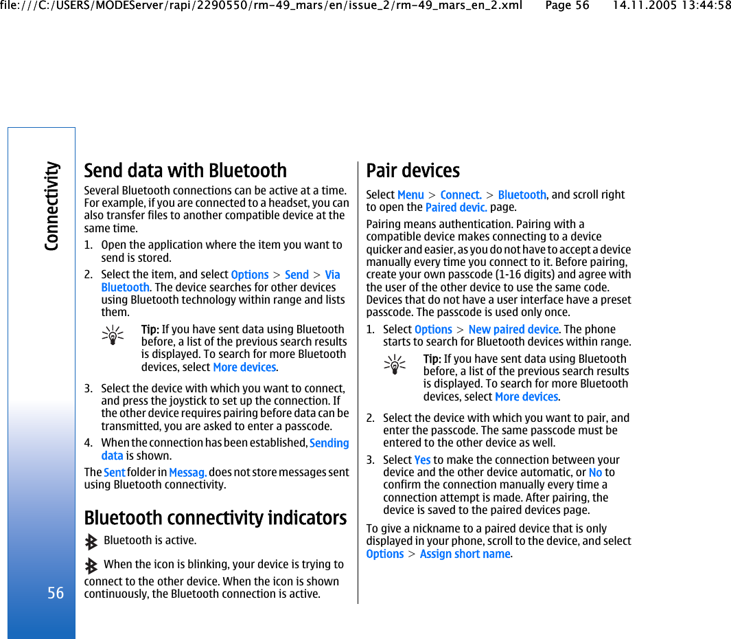 Send data with BluetoothSeveral Bluetooth connections can be active at a time.For example, if you are connected to a headset, you canalso transfer files to another compatible device at thesame time.1. Open the application where the item you want tosend is stored.2. Select the item, and select Options &gt; Send &gt; ViaBluetooth. The device searches for other devicesusing Bluetooth technology within range and liststhem.Tip: If you have sent data using Bluetoothbefore, a list of the previous search resultsis displayed. To search for more Bluetoothdevices, select More devices.3. Select the device with which you want to connect,and press the joystick to set up the connection. Ifthe other device requires pairing before data can betransmitted, you are asked to enter a passcode.4. When the connection has been established, Sendingdata is shown.The Sent folder in Messag. does not store messages sentusing Bluetooth connectivity.Bluetooth connectivity indicators  Bluetooth is active.  When the icon is blinking, your device is trying toconnect to the other device. When the icon is showncontinuously, the Bluetooth connection is active.Pair devicesSelect Menu &gt; Connect. &gt; Bluetooth, and scroll rightto open the Paired devic. page.Pairing means authentication. Pairing with acompatible device makes connecting to a devicequicker and easier, as you do not have to accept a devicemanually every time you connect to it. Before pairing,create your own passcode (1-16 digits) and agree withthe user of the other device to use the same code.Devices that do not have a user interface have a presetpasscode. The passcode is used only once.1. Select Options &gt; New paired device. The phonestarts to search for Bluetooth devices within range.Tip: If you have sent data using Bluetoothbefore, a list of the previous search resultsis displayed. To search for more Bluetoothdevices, select More devices.2. Select the device with which you want to pair, andenter the passcode. The same passcode must beentered to the other device as well.3. Select Yes to make the connection between yourdevice and the other device automatic, or No toconfirm the connection manually every time aconnection attempt is made. After pairing, thedevice is saved to the paired devices page.To give a nickname to a paired device that is onlydisplayed in your phone, scroll to the device, and selectOptions &gt; Assign short name.56Connectivityfile:///C:/USERS/MODEServer/rapi/2290550/rm-49_mars/en/issue_2/rm-49_mars_en_2.xml Page 56 14.11.2005 13:44:58file:///C:/USERS/MODEServer/rapi/2290550/rm-49_mars/en/issue_2/rm-49_mars_en_2.xml Page 56 14.11.2005 13:44:58