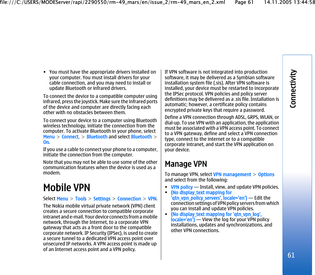 • You must have the appropriate drivers installed onyour computer. You must install drivers for yourcable connection, and you may need to install orupdate Bluetooth or infrared drivers.To connect the device to a compatible computer usinginfrared, press the joystick. Make sure the infrared portsof the device and computer are directly facing eachother with no obstacles between them.To connect your device to a computer using Bluetoothwireless technology, initiate the connection from thecomputer. To activate Bluetooth in your phone, selectMenu &gt; Connect. &gt; Bluetooth and select Bluetooth &gt;On.If you use a cable to connect your phone to a computer,initiate the connection from the computer.Note that you may not be able to use some of the othercommunication features when the device is used as amodem.Mobile VPNSelect Menu &gt; Tools &gt; Settings &gt; Connection &gt; VPN.The Nokia mobile virtual private network (VPN) clientcreates a secure connection to compatible corporateintranet and e-mail. Your device connects from a mobilenetwork, through the Internet, to a corporate VPNgateway that acts as a front door to the compatiblecorporate network. IP Security (IPSec), is used to createa secure tunnel to a dedicated VPN access point overunsecured IP networks. A VPN access point is made upof an Internet access point and a VPN policy.If VPN software is not integrated into productionsoftware, it may be delivered as a Symbian softwareinstallation system file (.sis). After VPN software isinstalled, your device must be restarted to incorporatethe IPSec protocol. VPN policies and policy serverdefinitions may be delivered as a .sis file. Installation isautomatic; however, a certificate policy containsencrypted private keys that require a password.Define a VPN connection through ADSL, GRPS, WLAN, ordial-up. To use VPN with an application, the applicationmust be associated with a VPN access point. To connectto a VPN gateway, define and select a VPN connectiontype, connect to the internet or to a compatiblecorporate intranet, and start the VPN application onyour device.Manage VPNTo manage VPN, select VPN management &gt; Optionsand select from the following:•VPN policy — Install, view, and update VPN policies.•{No display_text mapping for&apos;qtn_vpn_policy_servers&apos;, locale=&apos;en&apos;} — Edit theconnection settings of VPN policy servers from whichyou can install and update VPN policies.•{No display_text mapping for &apos;qtn_vpn_log&apos;,locale=&apos;en&apos;} — View the log for your VPN policyinstallations, updates and synchronizations, andother VPN connections.61Connectivityfile:///C:/USERS/MODEServer/rapi/2290550/rm-49_mars/en/issue_2/rm-49_mars_en_2.xml Page 61 14.11.2005 13:44:58file:///C:/USERS/MODEServer/rapi/2290550/rm-49_mars/en/issue_2/rm-49_mars_en_2.xml Page 61 14.11.2005 13:44:58