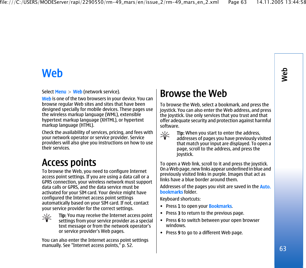 WebSelect Menu &gt; Web (network service).Web is one of the two browsers in your device. You canbrowse regular Web sites and sites that have beendesigned specially for mobile devices. These pages usethe wireless markup language (WML), extensiblehypertext markup language (XHTML), or hypertextmarkup language (HTML).Check the availability of services, pricing, and fees withyour network operator or service provider. Serviceproviders will also give you instructions on how to usetheir services.Access pointsTo browse the Web, you need to configure Internetaccess point settings. If you are using a data call or aGPRS connection, your wireless network must supportdata calls or GPRS, and the data service must beactivated for your SIM card. Your device might haveconfigured the Internet access point settingsautomatically based on your SIM card. If not, contactyour service provider for the correct settings.Tip: You may receive the Internet access pointsettings from your service provider as a specialtext message or from the network operator&apos;sor service provider&apos;s Web pages.You can also enter the Internet access point settingsmanually. See &quot;Internet access points,&quot; p. 52.Browse the WebTo browse the Web, select a bookmark, and press thejoystick. You can also enter the Web address, and pressthe joystick. Use only services that you trust and thatoffer adequate security and protection against harmfulsoftware.Tip: When you start to enter the address,addresses of pages you have previously visitedthat match your input are displayed. To open apage, scroll to the address, and press thejoystick.To open a Web link, scroll to it and press the joystick.On a Web page, new links appear underlined in blue andpreviously visited links in purple. Images that act aslinks have a blue border around them.Addresses of the pages you visit are saved in the Auto.bookmarks folder.Keyboard shortcuts:•Press 1 to open your Bookmarks.•Press 3 to return to the previous page.•Press 6 to switch between your open browserwindows.•Press 9 to go to a different Web page.63Webfile:///C:/USERS/MODEServer/rapi/2290550/rm-49_mars/en/issue_2/rm-49_mars_en_2.xml Page 63 14.11.2005 13:44:58