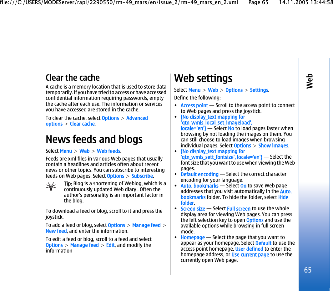 Clear the cacheA cache is a memory location that is used to store datatemporarily. If you have tried to access or have accessedconfidential information requiring passwords, emptythe cache after each use. The information or servicesyou have accessed are stored in the cache.To clear the cache, select Options &gt; Advancedoptions &gt; Clear cache.News feeds and blogsSelect Menu &gt; Web &gt; Web feeds.Feeds are xml files in various Web pages that usuallycontain a headlines and articles often about recentnews or other topics. You can subscribe to interestingfeeds on Web pages. Select Options &gt; Subscribe.Tip: Blog is a shortening of Weblog, which is acontinuously updated Web diary . Often theauthor&apos;s personality is an important factor inthe blog.To download a feed or blog, scroll to it and press thejoystick.To add a feed or blog, select Options &gt; Manage feed &gt;New feed, and enter the information.To edit a feed or blog, scroll to a feed and selectOptions &gt; Manage feed &gt; Edit, and modify theinformationWeb settingsSelect Menu &gt; Web &gt; Options &gt; Settings.Define the following:•Access point — Scroll to the access point to connectto Web pages and press the joystick.•{No display_text mapping for&apos;qtn_wmls_local_set_imageload&apos;,locale=&apos;en&apos;} — Select No to load pages faster whenbrowsing by not loading the images on them. Youcan still choose to load images when browsingindividual pages. Select Options &gt; Show images.•{No display_text mapping for&apos;qtn_wmls_sett_fontsize&apos;, locale=&apos;en&apos;} — Select thefont size that you want to use when viewing the Webpages.•Default encoding — Select the correct characterencoding for your language.•Auto. bookmarks — Select On to save Web pageaddresses that you visit automatically in the Auto.bookmarks folder. To hide the folder, select Hidefolder.•Screen size — Select Full screen to use the wholedisplay area for viewing Web pages. You can pressthe left selection key to open Options and use theavailable options while browsing in full screenmode.•Homepage — Select the page that you want toappear as your homepage. Select Default to use theaccess point homepage, User defined to enter thehomepage address, or Use current page to use thecurrently open Web page.65Webfile:///C:/USERS/MODEServer/rapi/2290550/rm-49_mars/en/issue_2/rm-49_mars_en_2.xml Page 65 14.11.2005 13:44:58file:///C:/USERS/MODEServer/rapi/2290550/rm-49_mars/en/issue_2/rm-49_mars_en_2.xml Page 65 14.11.2005 13:44:58