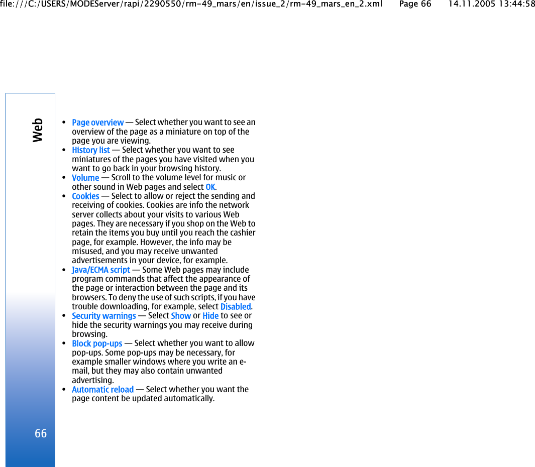 •Page overview — Select whether you want to see anoverview of the page as a miniature on top of thepage you are viewing.•History list — Select whether you want to seeminiatures of the pages you have visited when youwant to go back in your browsing history.•Volume — Scroll to the volume level for music orother sound in Web pages and select OK.•Cookies — Select to allow or reject the sending andreceiving of cookies. Cookies are info the networkserver collects about your visits to various Webpages. They are necessary if you shop on the Web toretain the items you buy until you reach the cashierpage, for example. However, the info may bemisused, and you may receive unwantedadvertisements in your device, for example.•Java/ECMA script — Some Web pages may includeprogram commands that affect the appearance ofthe page or interaction between the page and itsbrowsers. To deny the use of such scripts, if you havetrouble downloading, for example, select Disabled.•Security warnings — Select Show or Hide to see orhide the security warnings you may receive duringbrowsing.•Block pop-ups — Select whether you want to allowpop-ups. Some pop-ups may be necessary, forexample smaller windows where you write an e-mail, but they may also contain unwantedadvertising.•Automatic reload — Select whether you want thepage content be updated automatically.66Webfile:///C:/USERS/MODEServer/rapi/2290550/rm-49_mars/en/issue_2/rm-49_mars_en_2.xml Page 66 14.11.2005 13:44:58file:///C:/USERS/MODEServer/rapi/2290550/rm-49_mars/en/issue_2/rm-49_mars_en_2.xml Page 66 14.11.2005 13:44:58