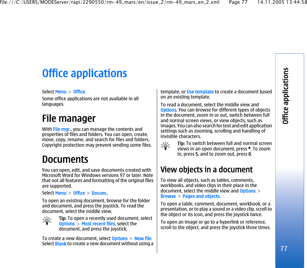 Office applicationsSelect Menu &gt; Office.Some office applications are not available in alllanguages.File managerWith File mgr., you can manage the contents andproperties of files and folders. You can open, create,move, copy, rename, and search for files and folders.Copyright protection may prevent sending some files.DocumentsYou can open, edit, and save documents created withMicrosoft Word for Windows versions 97 or later. Notethat not all features and formatting of the original filesare supported.Select Menu &gt; Office &gt; Docum..To open an existing document, browse for the folderand document, and press the joystick. To read thedocument, select the middle view.Tip: To open a recently used document, selectOptions &gt; Most recent files, select thedocument, and press the joystick.To create a new document, select Options &gt; New file.Select Blank to create a new document without using atemplate, or Use template to create a document basedon an existing template.To read a document, select the middle view andOptions. You can browse for different types of objectsin the document, zoom in or out, switch between fulland normal screen views, or view objects, such asimages. You can also search for text and edit applicationsettings such as zooming, scrolling and handling ofinvisible characters.Tip: To switch between full and normal screenviews in an open document, press *. To zoomin, press 5, and to zoom out, press 0.View objects in a documentTo view all objects, such as tables, comments,workbooks, and video clips in their place in thedocument, select the middle view and Options &gt;Browse &gt; Pages and objects.To open a table, comment, document, workbook, or apresentation, or to play a sound or a video clip, scroll tothe object or its icon, and press the joystick twice.To open an image or go to a hyperlink or reference,scroll to the object, and press the joystick three times.77Office applicationsfile:///C:/USERS/MODEServer/rapi/2290550/rm-49_mars/en/issue_2/rm-49_mars_en_2.xml Page 77 14.11.2005 13:44:58