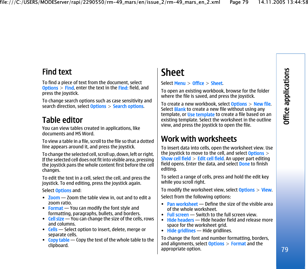 Find textTo find a piece of text from the document, selectOptions &gt; Find, enter the text in the Find: field, andpress the joystick.To change search options such as case sensitivity andsearch direction, select Options &gt; Search options.Table editorYou can view tables created in applications, likedocuments and MS Word.To view a table in a file, scroll to the file so that a dottedline appears around it, and press the joystick.To change the selected cell, scroll up, down, left or right.If the selected cell does not fit into visible area, pressingthe joystick pans the whole content first before the cellchanges.To edit the text in a cell, select the cell, and press thejoystick. To end editing, press the joystick again.Select Options and:•Zoom — Zoom the table view in, out and to edit azoom ratio.•Format — You can modify the font style andformatting, paragraphs, bullets, and borders.•Cell size — You can change the size of the cells, rowsand columns.•Cells — Select option to insert, delete, merge orseparate cells.•Copy table — Copy the text of the whole table to theclipboard.SheetSelect Menu &gt; Office &gt; Sheet.To open an existing workbook, browse for the folderwhere the file is saved, and press the joystick.To create a new workbook, select Options &gt; New file.Select Blank to create a new file without using anytemplate, or Use template to create a file based on anexisting template. Select the worksheet in the outlineview, and press the joystick to open the file.Work with worksheetsTo insert data into cells, open the worksheet view. Usethe joystick to move to the cell, and select Options &gt;Show cell field &gt; Edit cell field. An upper part editingfield opens. Enter the data, and select Done to finishediting.To select a range of cells, press and hold the edit keywhile you scroll right.To modify the worksheet view, select Options &gt; View.Select from the following options:•Pan worksheet — Define the size of the visible areaof the whole worksheet.•Full screen — Switch to the full screen view.•Hide headers — Hide header field and release morespace for the worksheet grid.•Hide gridlines — Hide gridlines.To change the font and number formatting, borders,and alignments, select Options &gt; Format and theappropriate option. 79Office applicationsfile:///C:/USERS/MODEServer/rapi/2290550/rm-49_mars/en/issue_2/rm-49_mars_en_2.xml Page 79 14.11.2005 13:44:58file:///C:/USERS/MODEServer/rapi/2290550/rm-49_mars/en/issue_2/rm-49_mars_en_2.xml Page 79 14.11.2005 13:44:58