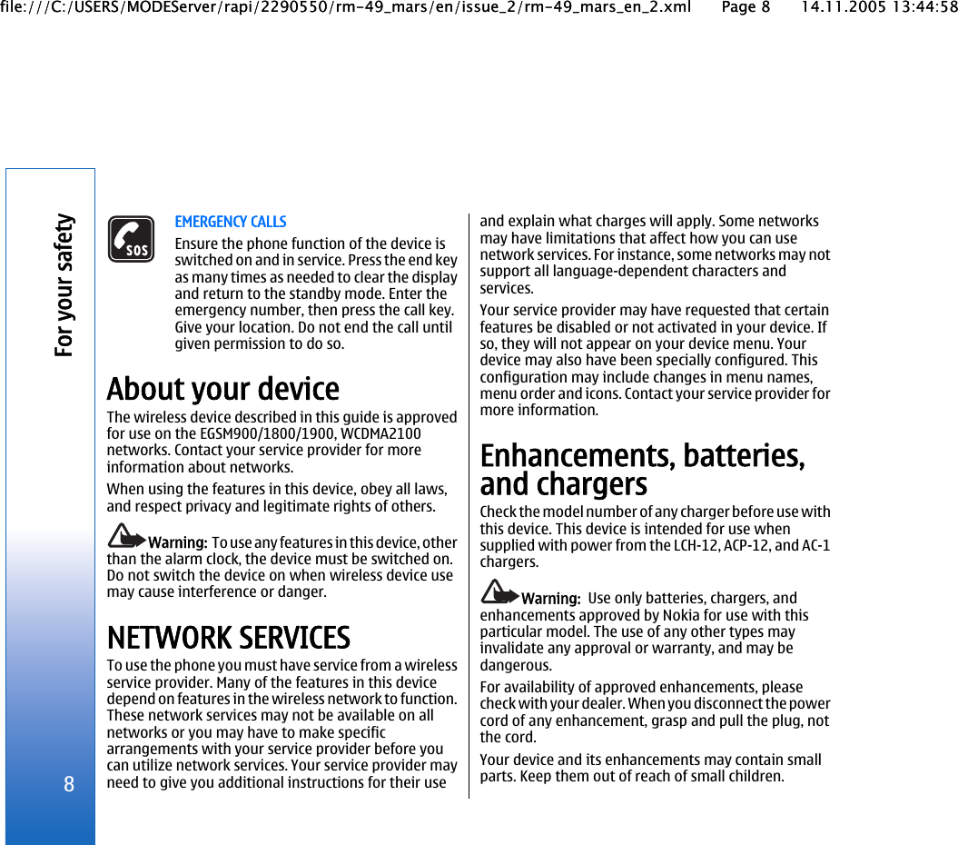 EMERGENCY CALLSEnsure the phone function of the device isswitched on and in service. Press the end keyas many times as needed to clear the displayand return to the standby mode. Enter theemergency number, then press the call key.Give your location. Do not end the call untilgiven permission to do so.About your deviceThe wireless device described in this guide is approvedfor use on the EGSM900/1800/1900, WCDMA2100networks. Contact your service provider for moreinformation about networks.When using the features in this device, obey all laws,and respect privacy and legitimate rights of others.Warning:  To use any features in this device, otherthan the alarm clock, the device must be switched on.Do not switch the device on when wireless device usemay cause interference or danger.NETWORK SERVICESTo use the phone you must have service from a wirelessservice provider. Many of the features in this devicedepend on features in the wireless network to function.These network services may not be available on allnetworks or you may have to make specificarrangements with your service provider before youcan utilize network services. Your service provider mayneed to give you additional instructions for their useand explain what charges will apply. Some networksmay have limitations that affect how you can usenetwork services. For instance, some networks may notsupport all language-dependent characters andservices.Your service provider may have requested that certainfeatures be disabled or not activated in your device. Ifso, they will not appear on your device menu. Yourdevice may also have been specially configured. Thisconfiguration may include changes in menu names,menu order and icons. Contact your service provider formore information.Enhancements, batteries,and chargersCheck the model number of any charger before use withthis device. This device is intended for use whensupplied with power from the LCH-12, ACP-12, and AC-1chargers.Warning:  Use only batteries, chargers, andenhancements approved by Nokia for use with thisparticular model. The use of any other types mayinvalidate any approval or warranty, and may bedangerous.For availability of approved enhancements, pleasecheck with your dealer. When you disconnect the powercord of any enhancement, grasp and pull the plug, notthe cord.Your device and its enhancements may contain smallparts. Keep them out of reach of small children.8For your safetyfile:///C:/USERS/MODEServer/rapi/2290550/rm-49_mars/en/issue_2/rm-49_mars_en_2.xml Page 8 14.11.2005 13:44:58file:///C:/USERS/MODEServer/rapi/2290550/rm-49_mars/en/issue_2/rm-49_mars_en_2.xml Page 8 14.11.2005 13:44:58