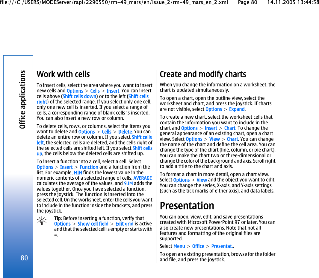 Work with cellsTo insert cells, select the area where you want to insertnew cells and Options &gt; Cells &gt; Insert. You can insertcells above (Shift cells down) or to the left (Shift cellsright) of the selected range. If you select only one cell,only one new cell is inserted. If you select a range ofcells, a corresponding range of blank cells is inserted.You can also insert a new row or column.To delete cells, rows, or columns, select the items youwant to delete and Options &gt; Cells &gt; Delete. You candelete an entire row or column. If you select Shift cellsleft, the selected cells are deleted, and the cells right ofthe selected cells are shifted left. If you select Shift cellsup, the cells below the deleted cells are shifted up.To insert a function into a cell, select a cell. SelectOptions &gt; Insert &gt; Function and a function from thelist. For example, MIN finds the lowest value in thenumeric contents of a selected range of cells, AVERAGEcalculates the average of the values, and SUM adds thevalues together. Once you have selected a function,press the joystick. The function is inserted into theselected cell. On the worksheet, enter the cells you wantto include in the function inside the brackets, and pressthe joystick.Tip: Before inserting a function, verify thatOptions &gt; Show cell field &gt; Edit grid is activeand that the selected cell is empty or starts with=.Create and modify chartsWhen you change the information on a worksheet, thechart is updated simultaneously.To open a chart, open the outline view, select theworksheet and chart, and press the joystick. If chartsare not visible, select Options &gt; Expand.To create a new chart, select the worksheet cells thatcontain the information you want to include in thechart and Options &gt; Insert &gt; Chart. To change thegeneral appearance of an existing chart, open a chartview. Select Options &gt; View &gt; Chart. You can changethe name of the chart and define the cell area. You canchange the type of the chart (line, column, or pie chart).You can make the chart two or three-dimensional orchange the color of the background and axis. Scroll rightto add a title to the chart and axis.To format a chart in more detail, open a chart view.Select Options &gt; View and the object you want to edit.You can change the series, X-axis, and Y-axis settings(such as the tick marks of either axis), and data labels.PresentationYou can open, view, edit, and save presentationscreated with Microsoft PowerPoint 97 or later. You canalso create new presentations. Note that not allfeatures and formatting of the original files aresupported.Select Menu &gt; Office &gt; Presentat..To open an existing presentation, browse for the folderand file, and press the joystick.80Office applicationsfile:///C:/USERS/MODEServer/rapi/2290550/rm-49_mars/en/issue_2/rm-49_mars_en_2.xml Page 80 14.11.2005 13:44:58file:///C:/USERS/MODEServer/rapi/2290550/rm-49_mars/en/issue_2/rm-49_mars_en_2.xml Page 80 14.11.2005 13:44:58
