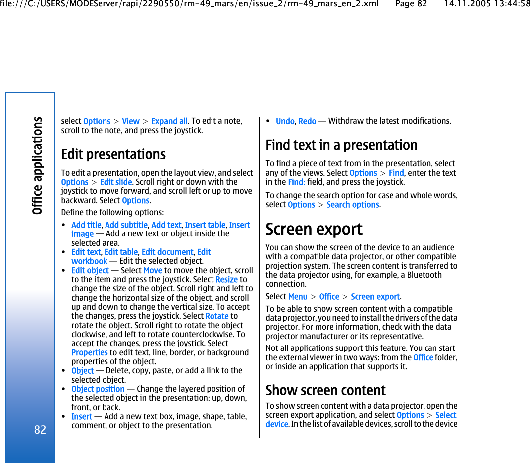 select Options &gt; View &gt; Expand all. To edit a note,scroll to the note, and press the joystick.Edit presentationsTo edit a presentation, open the layout view, and selectOptions &gt; Edit slide. Scroll right or down with thejoystick to move forward, and scroll left or up to movebackward. Select Options.Define the following options:•Add title, Add subtitle, Add text, Insert table, Insertimage — Add a new text or object inside theselected area.•Edit text, Edit table, Edit document, Editworkbook — Edit the selected object.•Edit object — Select Move to move the object, scrollto the item and press the joystick. Select Resize tochange the size of the object. Scroll right and left tochange the horizontal size of the object, and scrollup and down to change the vertical size. To acceptthe changes, press the joystick. Select Rotate torotate the object. Scroll right to rotate the objectclockwise, and left to rotate counterclockwise. Toaccept the changes, press the joystick. SelectProperties to edit text, line, border, or backgroundproperties of the object.•Object — Delete, copy, paste, or add a link to theselected object.•Object position — Change the layered position ofthe selected object in the presentation: up, down,front, or back.•Insert — Add a new text box, image, shape, table,comment, or object to the presentation.•Undo, Redo — Withdraw the latest modifications.Find text in a presentationTo find a piece of text from in the presentation, selectany of the views. Select Options &gt; Find, enter the textin the Find: field, and press the joystick.To change the search option for case and whole words,select Options &gt; Search options.Screen exportYou can show the screen of the device to an audiencewith a compatible data projector, or other compatibleprojection system. The screen content is transferred tothe data projector using, for example, a Bluetoothconnection.Select Menu &gt; Office &gt; Screen export.To be able to show screen content with a compatibledata projector, you need to install the drivers of the dataprojector. For more information, check with the dataprojector manufacturer or its representative.Not all applications support this feature. You can startthe external viewer in two ways: from the Office folder,or inside an application that supports it.Show screen contentTo show screen content with a data projector, open thescreen export application, and select Options &gt; Selectdevice. In the list of available devices, scroll to the device82Office applicationsfile:///C:/USERS/MODEServer/rapi/2290550/rm-49_mars/en/issue_2/rm-49_mars_en_2.xml Page 82 14.11.2005 13:44:58file:///C:/USERS/MODEServer/rapi/2290550/rm-49_mars/en/issue_2/rm-49_mars_en_2.xml Page 82 14.11.2005 13:44:58