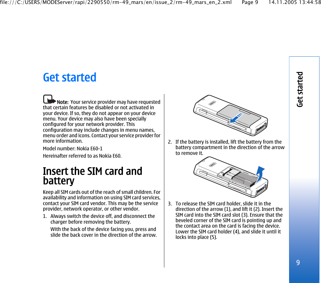 Get startedNote:  Your service provider may have requestedthat certain features be disabled or not activated inyour device. If so, they do not appear on your devicemenu. Your device may also have been speciallyconfigured for your network provider. Thisconfiguration may include changes in menu names,menu order and icons. Contact your service provider formore information.Model number: Nokia E60-1Hereinafter referred to as Nokia E60.Insert the SIM card andbatteryKeep all SIM cards out of the reach of small children. Foravailability and information on using SIM card services,contact your SIM card vendor. This may be the serviceprovider, network operator, or other vendor.1. Always switch the device off, and disconnect thecharger before removing the battery.With the back of the device facing you, press andslide the back cover in the direction of the arrow.2. If the battery is installed, lift the battery from thebattery compartment in the direction of the arrowto remove it.3. To release the SIM card holder, slide it in thedirection of the arrow (1), and lift it (2). Insert theSIM card into the SIM card slot (3). Ensure that thebeveled corner of the SIM card is pointing up andthe contact area on the card is facing the device.Lower the SIM card holder (4), and slide it until itlocks into place (5).9Get startedfile:///C:/USERS/MODEServer/rapi/2290550/rm-49_mars/en/issue_2/rm-49_mars_en_2.xml Page 9 14.11.2005 13:44:58