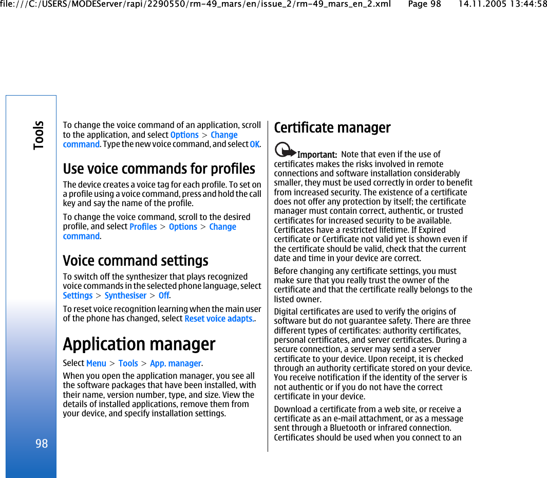 To change the voice command of an application, scrollto the application, and select Options &gt; Changecommand. Type the new voice command, and select OK.Use voice commands for profilesThe device creates a voice tag for each profile. To set ona profile using a voice command, press and hold the callkey and say the name of the profile.To change the voice command, scroll to the desiredprofile, and select Profiles &gt; Options &gt; Changecommand.Voice command settingsTo switch off the synthesizer that plays recognizedvoice commands in the selected phone language, selectSettings &gt; Synthesiser &gt; Off.To reset voice recognition learning when the main userof the phone has changed, select Reset voice adapts..Application managerSelect Menu &gt; Tools &gt; App. manager.When you open the application manager, you see allthe software packages that have been installed, withtheir name, version number, type, and size. View thedetails of installed applications, remove them fromyour device, and specify installation settings.Certificate managerImportant:  Note that even if the use ofcertificates makes the risks involved in remoteconnections and software installation considerablysmaller, they must be used correctly in order to benefitfrom increased security. The existence of a certificatedoes not offer any protection by itself; the certificatemanager must contain correct, authentic, or trustedcertificates for increased security to be available.Certificates have a restricted lifetime. If Expiredcertificate or Certificate not valid yet is shown even ifthe certificate should be valid, check that the currentdate and time in your device are correct.Before changing any certificate settings, you mustmake sure that you really trust the owner of thecertificate and that the certificate really belongs to thelisted owner.Digital certificates are used to verify the origins ofsoftware but do not guarantee safety. There are threedifferent types of certificates: authority certificates,personal certificates, and server certificates. During asecure connection, a server may send a servercertificate to your device. Upon receipt, it is checkedthrough an authority certificate stored on your device.You receive notification if the identity of the server isnot authentic or if you do not have the correctcertificate in your device.Download a certificate from a web site, or receive acertificate as an e-mail attachment, or as a messagesent through a Bluetooth or infrared connection.Certificates should be used when you connect to an98Toolsfile:///C:/USERS/MODEServer/rapi/2290550/rm-49_mars/en/issue_2/rm-49_mars_en_2.xml Page 98 14.11.2005 13:44:58file:///C:/USERS/MODEServer/rapi/2290550/rm-49_mars/en/issue_2/rm-49_mars_en_2.xml Page 98 14.11.2005 13:44:58