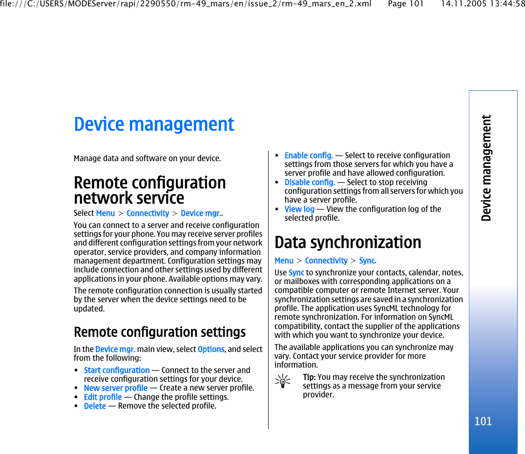 Device managementManage data and software on your device.Remote configurationnetwork serviceSelect Menu &gt; Connectivity &gt; Device mgr..You can connect to a server and receive configurationsettings for your phone. You may receive server profilesand different configuration settings from your networkoperator, service providers, and company informationmanagement department. Configuration settings mayinclude connection and other settings used by differentapplications in your phone. Available options may vary.The remote configuration connection is usually startedby the server when the device settings need to beupdated.Remote configuration settingsIn the Device mgr. main view, select Options, and selectfrom the following:•Start configuration — Connect to the server andreceive configuration settings for your device.•New server profile — Create a new server profile.•Edit profile — Change the profile settings.•Delete — Remove the selected profile.•Enable config. — Select to receive configurationsettings from those servers for which you have aserver profile and have allowed configuration.•Disable config. — Select to stop receivingconfiguration settings from all servers for which youhave a server profile.•View log — View the configuration log of theselected profile.Data synchronizationMenu &gt; Connectivity &gt; Sync.Use Sync to synchronize your contacts, calendar, notes,or mailboxes with corresponding applications on acompatible computer or remote Internet server. Yoursynchronization settings are saved in a synchronizationprofile. The application uses SyncML technology forremote synchronization. For information on SyncMLcompatibility, contact the supplier of the applicationswith which you want to synchronize your device.The available applications you can synchronize mayvary. Contact your service provider for moreinformation.Tip: You may receive the synchronizationsettings as a message from your serviceprovider.101Device managementfile:///C:/USERS/MODEServer/rapi/2290550/rm-49_mars/en/issue_2/rm-49_mars_en_2.xml Page 101 14.11.2005 13:44:58
