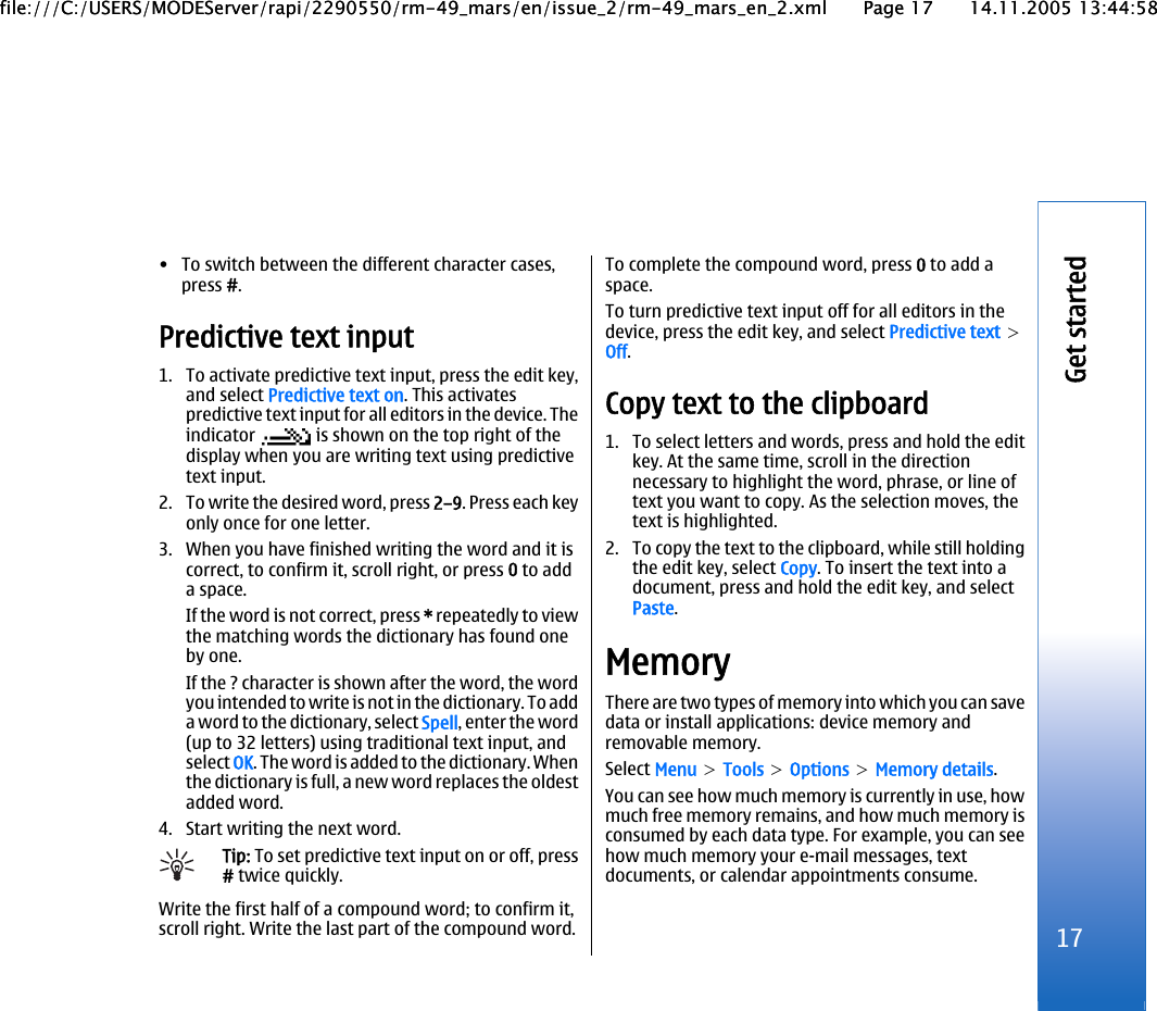 • To switch between the different character cases,press #.Predictive text input1. To activate predictive text input, press the edit key,and select Predictive text on. This activatespredictive text input for all editors in the device. Theindicator   is shown on the top right of thedisplay when you are writing text using predictivetext input.2. To write the desired word, press 2–9. Press each keyonly once for one letter.3. When you have finished writing the word and it iscorrect, to confirm it, scroll right, or press 0 to adda space.If the word is not correct, press * repeatedly to viewthe matching words the dictionary has found oneby one.If the ? character is shown after the word, the wordyou intended to write is not in the dictionary. To adda word to the dictionary, select Spell, enter the word(up to 32 letters) using traditional text input, andselect OK. The word is added to the dictionary. Whenthe dictionary is full, a new word replaces the oldestadded word.4. Start writing the next word.Tip: To set predictive text input on or off, press# twice quickly.Write the first half of a compound word; to confirm it,scroll right. Write the last part of the compound word.To complete the compound word, press 0 to add aspace.To turn predictive text input off for all editors in thedevice, press the edit key, and select Predictive text &gt;Off.Copy text to the clipboard1. To select letters and words, press and hold the editkey. At the same time, scroll in the directionnecessary to highlight the word, phrase, or line oftext you want to copy. As the selection moves, thetext is highlighted.2. To copy the text to the clipboard, while still holdingthe edit key, select Copy. To insert the text into adocument, press and hold the edit key, and selectPaste.MemoryThere are two types of memory into which you can savedata or install applications: device memory andremovable memory.Select Menu &gt; Tools &gt; Options &gt; Memory details.You can see how much memory is currently in use, howmuch free memory remains, and how much memory isconsumed by each data type. For example, you can seehow much memory your e-mail messages, textdocuments, or calendar appointments consume.17Get startedfile:///C:/USERS/MODEServer/rapi/2290550/rm-49_mars/en/issue_2/rm-49_mars_en_2.xml Page 17 14.11.2005 13:44:58file:///C:/USERS/MODEServer/rapi/2290550/rm-49_mars/en/issue_2/rm-49_mars_en_2.xml Page 17 14.11.2005 13:44:58