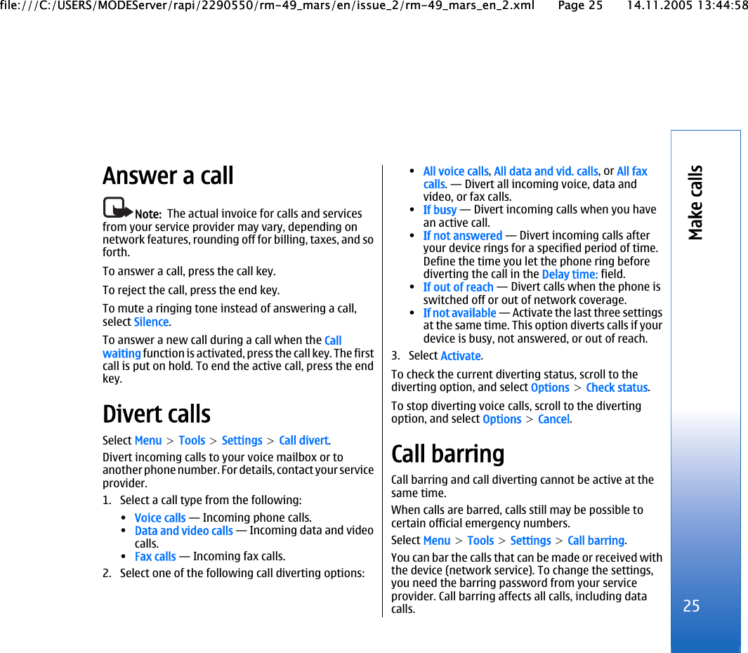 Answer a callNote:  The actual invoice for calls and servicesfrom your service provider may vary, depending onnetwork features, rounding off for billing, taxes, and soforth.To answer a call, press the call key.To reject the call, press the end key.To mute a ringing tone instead of answering a call,select Silence.To answer a new call during a call when the Callwaiting function is activated, press the call key. The firstcall is put on hold. To end the active call, press the endkey.Divert callsSelect Menu &gt; Tools &gt; Settings &gt; Call divert.Divert incoming calls to your voice mailbox or toanother phone number. For details, contact your serviceprovider.1. Select a call type from the following:•Voice calls — Incoming phone calls.•Data and video calls — Incoming data and videocalls.•Fax calls — Incoming fax calls.2. Select one of the following call diverting options:•All voice calls, All data and vid. calls, or All faxcalls. — Divert all incoming voice, data andvideo, or fax calls.•If busy — Divert incoming calls when you havean active call.•If not answered — Divert incoming calls afteryour device rings for a specified period of time.Define the time you let the phone ring beforediverting the call in the Delay time: field.•If out of reach — Divert calls when the phone isswitched off or out of network coverage.•If not available — Activate the last three settingsat the same time. This option diverts calls if yourdevice is busy, not answered, or out of reach.3. Select Activate.To check the current diverting status, scroll to thediverting option, and select Options &gt; Check status.To stop diverting voice calls, scroll to the divertingoption, and select Options &gt; Cancel.Call barringCall barring and call diverting cannot be active at thesame time.When calls are barred, calls still may be possible tocertain official emergency numbers.Select Menu &gt; Tools &gt; Settings &gt; Call barring.You can bar the calls that can be made or received withthe device (network service). To change the settings,you need the barring password from your serviceprovider. Call barring affects all calls, including datacalls. 25Make callsfile:///C:/USERS/MODEServer/rapi/2290550/rm-49_mars/en/issue_2/rm-49_mars_en_2.xml Page 25 14.11.2005 13:44:58file:///C:/USERS/MODEServer/rapi/2290550/rm-49_mars/en/issue_2/rm-49_mars_en_2.xml Page 25 14.11.2005 13:44:58