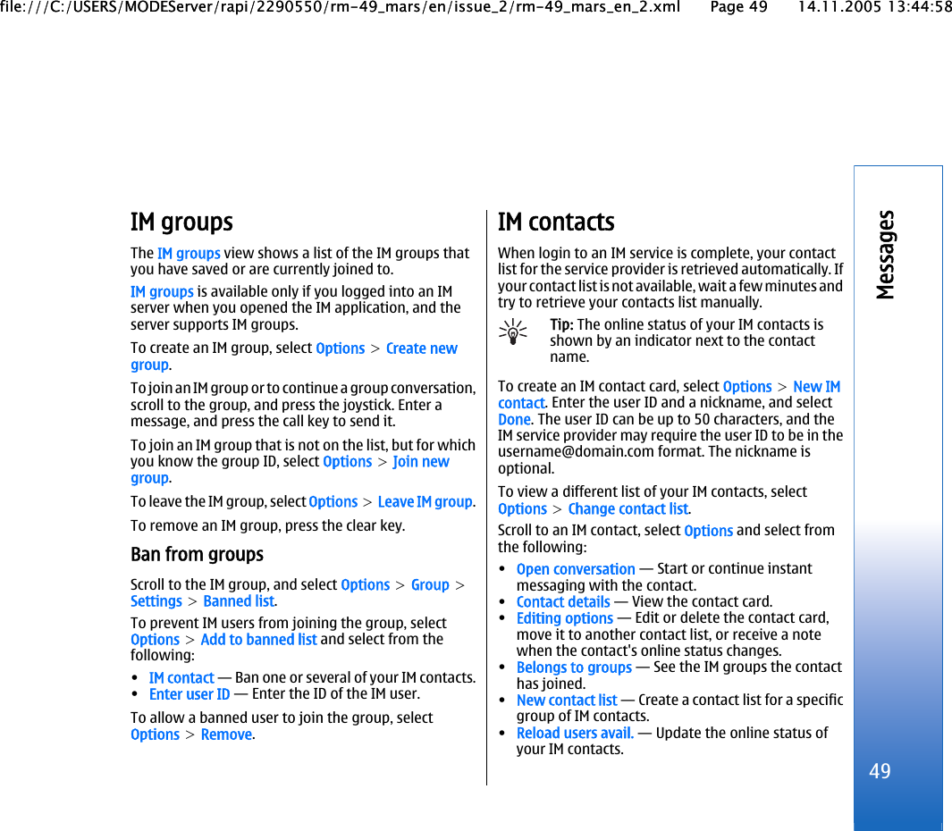 IM groupsThe IM groups view shows a list of the IM groups thatyou have saved or are currently joined to.IM groups is available only if you logged into an IMserver when you opened the IM application, and theserver supports IM groups.To create an IM group, select Options &gt; Create newgroup.To join an IM group or to continue a group conversation,scroll to the group, and press the joystick. Enter amessage, and press the call key to send it.To join an IM group that is not on the list, but for whichyou know the group ID, select Options &gt; Join newgroup.To leave the IM group, select Options &gt; Leave IM group.To remove an IM group, press the clear key.Ban from groupsScroll to the IM group, and select Options &gt; Group &gt;Settings &gt; Banned list.To prevent IM users from joining the group, selectOptions &gt; Add to banned list and select from thefollowing:•IM contact — Ban one or several of your IM contacts.•Enter user ID — Enter the ID of the IM user.To allow a banned user to join the group, selectOptions &gt; Remove.IM contactsWhen login to an IM service is complete, your contactlist for the service provider is retrieved automatically. Ifyour contact list is not available, wait a few minutes andtry to retrieve your contacts list manually.Tip: The online status of your IM contacts isshown by an indicator next to the contactname.To create an IM contact card, select Options &gt; New IMcontact. Enter the user ID and a nickname, and selectDone. The user ID can be up to 50 characters, and theIM service provider may require the user ID to be in theusername@domain.com format. The nickname isoptional.To view a different list of your IM contacts, selectOptions &gt; Change contact list.Scroll to an IM contact, select Options and select fromthe following:•Open conversation — Start or continue instantmessaging with the contact.•Contact details — View the contact card.•Editing options — Edit or delete the contact card,move it to another contact list, or receive a notewhen the contact&apos;s online status changes.•Belongs to groups — See the IM groups the contacthas joined.•New contact list — Create a contact list for a specificgroup of IM contacts.•Reload users avail. — Update the online status ofyour IM contacts.49Messagesfile:///C:/USERS/MODEServer/rapi/2290550/rm-49_mars/en/issue_2/rm-49_mars_en_2.xml Page 49 14.11.2005 13:44:58file:///C:/USERS/MODEServer/rapi/2290550/rm-49_mars/en/issue_2/rm-49_mars_en_2.xml Page 49 14.11.2005 13:44:58