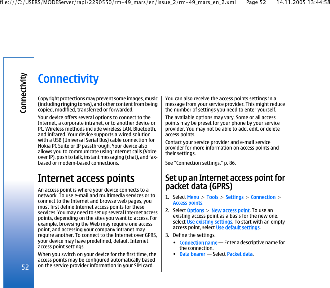 ConnectivityCopyright protections may prevent some images, music(including ringing tones), and other content from beingcopied, modified, transferred or forwarded.Your device offers several options to connect to theInternet, a corporate intranet, or to another device orPC. Wireless methods include wireless LAN, Bluetooth,and infrared. Your device supports a wired solutionwith a USB (Universal Serial Bus) cable connection forNokia PC Suite or IP passthrough. Your device alsoallows you to communicate using internet calls (Voiceover IP), push to talk, instant messaging (chat), and fax-based or modem-based connections.Internet access pointsAn access point is where your device connects to anetwork. To use e-mail and multimedia services or toconnect to the Internet and browse web pages, youmust first define Internet access points for theseservices. You may need to set up several Internet accesspoints, depending on the sites you want to access. Forexample, browsing the Web may require one accesspoint, and accessing your company intranet mayrequire another. To connect to the Internet over GPRS,your device may have predefined, default Internetaccess point settings.When you switch on your device for the first time, theaccess points may be configured automatically basedon the service provider information in your SIM card.You can also receive the access points settings in amessage from your service provider. This might reducethe number of settings you need to enter yourself.The available options may vary. Some or all accesspoints may be preset for your phone by your serviceprovider. You may not be able to add, edit, or deleteaccess points.Contact your service provider and e-mail serviceprovider for more information on access points andtheir settings.See &quot;Connection settings,&quot; p. 86.Set up an Internet access point forpacket data (GPRS)1. Select Menu &gt; Tools &gt; Settings &gt; Connection &gt;Access points.2. Select Options &gt; New access point. To use anexisting access point as a basis for the new one,select Use existing settings. To start with an emptyaccess point, select Use default settings.3. Define the settings.•Connection name — Enter a descriptive name forthe connection.•Data bearer — Select Packet data.52Connectivityfile:///C:/USERS/MODEServer/rapi/2290550/rm-49_mars/en/issue_2/rm-49_mars_en_2.xml Page 52 14.11.2005 13:44:58