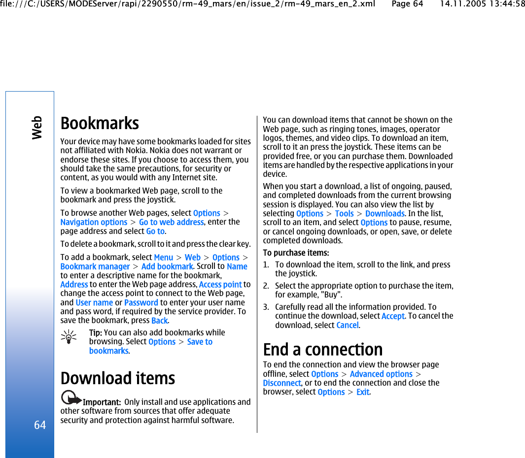 BookmarksYour device may have some bookmarks loaded for sitesnot affiliated with Nokia. Nokia does not warrant orendorse these sites. If you choose to access them, youshould take the same precautions, for security orcontent, as you would with any Internet site.To view a bookmarked Web page, scroll to thebookmark and press the joystick.To browse another Web pages, select Options &gt;Navigation options &gt; Go to web address, enter thepage address and select Go to.To delete a bookmark, scroll to it and press the clear key.To add a bookmark, select Menu &gt; Web &gt; Options &gt;Bookmark manager &gt; Add bookmark. Scroll to Nameto enter a descriptive name for the bookmark,Address to enter the Web page address, Access point tochange the access point to connect to the Web page,and User name or Password to enter your user nameand pass word, if required by the service provider. Tosave the bookmark, press Back.Tip: You can also add bookmarks whilebrowsing. Select Options &gt; Save tobookmarks.Download itemsImportant:  Only install and use applications andother software from sources that offer adequatesecurity and protection against harmful software.You can download items that cannot be shown on theWeb page, such as ringing tones, images, operatorlogos, themes, and video clips. To download an item,scroll to it an press the joystick. These items can beprovided free, or you can purchase them. Downloadeditems are handled by the respective applications in yourdevice.When you start a download, a list of ongoing, paused,and completed downloads from the current browsingsession is displayed. You can also view the list byselecting Options &gt; Tools &gt; Downloads. In the list,scroll to an item, and select Options to pause, resume,or cancel ongoing downloads, or open, save, or deletecompleted downloads.To purchase items:1. To download the item, scroll to the link, and pressthe joystick.2. Select the appropriate option to purchase the item,for example, &quot;Buy&quot;.3. Carefully read all the information provided. Tocontinue the download, select Accept. To cancel thedownload, select Cancel.End a connectionTo end the connection and view the browser pageoffline, select Options &gt; Advanced options &gt;Disconnect, or to end the connection and close thebrowser, select Options &gt; Exit.64Webfile:///C:/USERS/MODEServer/rapi/2290550/rm-49_mars/en/issue_2/rm-49_mars_en_2.xml Page 64 14.11.2005 13:44:58file:///C:/USERS/MODEServer/rapi/2290550/rm-49_mars/en/issue_2/rm-49_mars_en_2.xml Page 64 14.11.2005 13:44:58