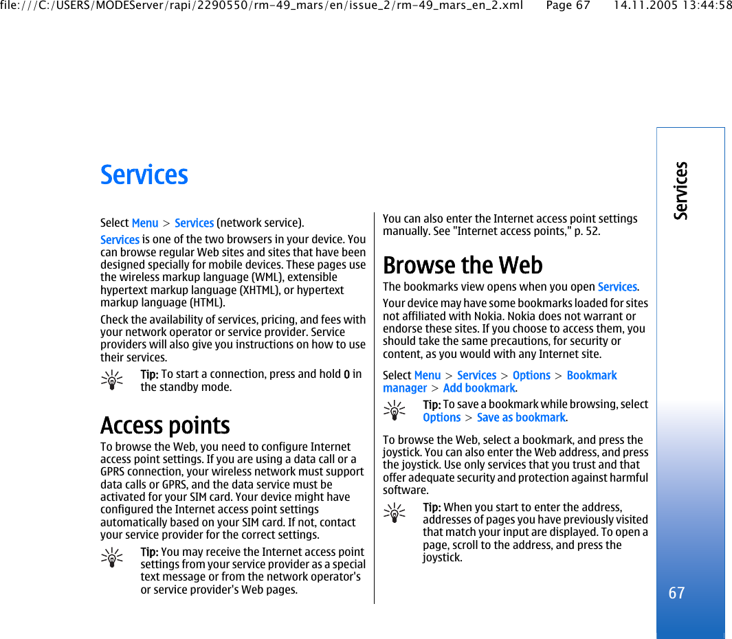 ServicesSelect Menu &gt; Services (network service).Services is one of the two browsers in your device. Youcan browse regular Web sites and sites that have beendesigned specially for mobile devices. These pages usethe wireless markup language (WML), extensiblehypertext markup language (XHTML), or hypertextmarkup language (HTML).Check the availability of services, pricing, and fees withyour network operator or service provider. Serviceproviders will also give you instructions on how to usetheir services.Tip: To start a connection, press and hold 0 inthe standby mode.Access pointsTo browse the Web, you need to configure Internetaccess point settings. If you are using a data call or aGPRS connection, your wireless network must supportdata calls or GPRS, and the data service must beactivated for your SIM card. Your device might haveconfigured the Internet access point settingsautomatically based on your SIM card. If not, contactyour service provider for the correct settings.Tip: You may receive the Internet access pointsettings from your service provider as a specialtext message or from the network operator&apos;sor service provider&apos;s Web pages.You can also enter the Internet access point settingsmanually. See &quot;Internet access points,&quot; p. 52.Browse the WebThe bookmarks view opens when you open Services.Your device may have some bookmarks loaded for sitesnot affiliated with Nokia. Nokia does not warrant orendorse these sites. If you choose to access them, youshould take the same precautions, for security orcontent, as you would with any Internet site.Select Menu &gt; Services &gt; Options &gt; Bookmarkmanager &gt; Add bookmark.Tip: To save a bookmark while browsing, selectOptions &gt; Save as bookmark.To browse the Web, select a bookmark, and press thejoystick. You can also enter the Web address, and pressthe joystick. Use only services that you trust and thatoffer adequate security and protection against harmfulsoftware.Tip: When you start to enter the address,addresses of pages you have previously visitedthat match your input are displayed. To open apage, scroll to the address, and press thejoystick.67Servicesfile:///C:/USERS/MODEServer/rapi/2290550/rm-49_mars/en/issue_2/rm-49_mars_en_2.xml Page 67 14.11.2005 13:44:58