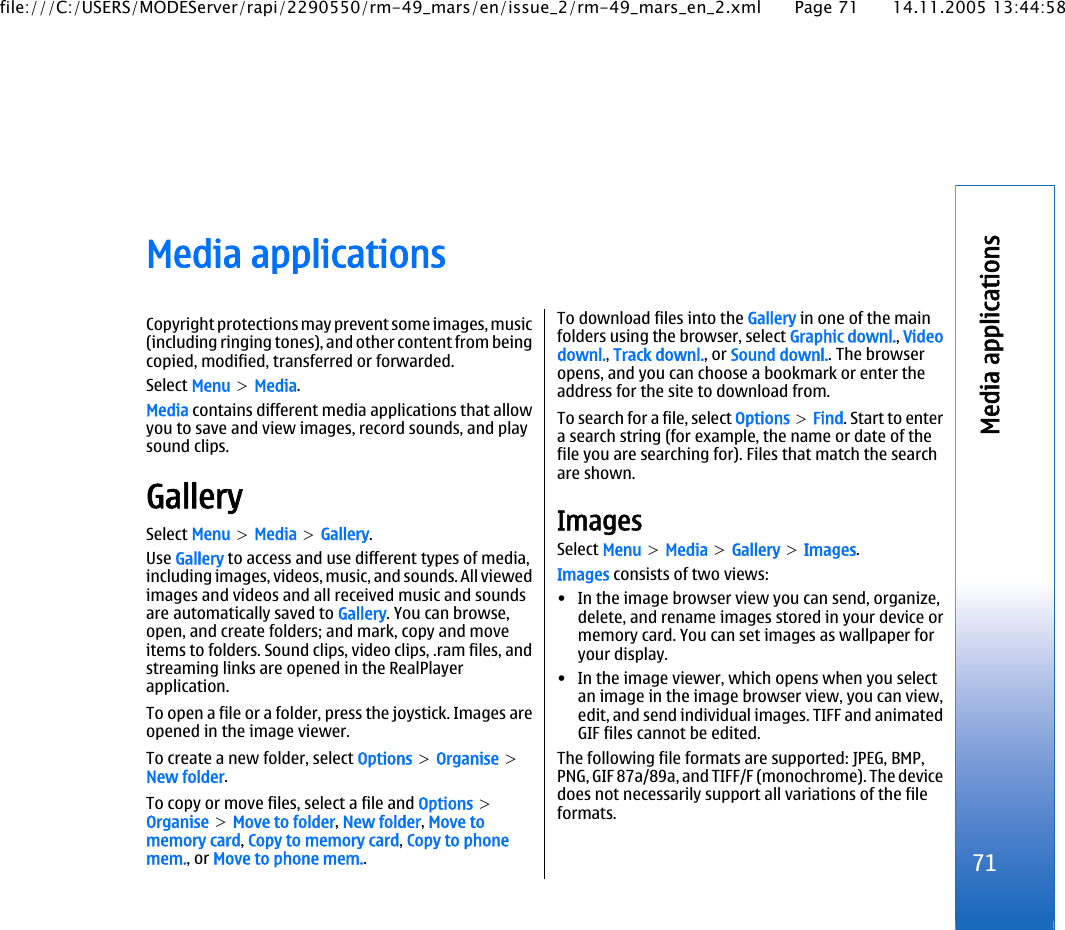 Media applicationsCopyright protections may prevent some images, music(including ringing tones), and other content from beingcopied, modified, transferred or forwarded.Select Menu &gt; Media.Media contains different media applications that allowyou to save and view images, record sounds, and playsound clips.GallerySelect Menu &gt; Media &gt; Gallery.Use Gallery to access and use different types of media,including images, videos, music, and sounds. All viewedimages and videos and all received music and soundsare automatically saved to Gallery. You can browse,open, and create folders; and mark, copy and moveitems to folders. Sound clips, video clips, .ram files, andstreaming links are opened in the RealPlayerapplication.To open a file or a folder, press the joystick. Images areopened in the image viewer.To create a new folder, select Options &gt; Organise &gt;New folder.To copy or move files, select a file and Options &gt;Organise &gt; Move to folder, New folder, Move tomemory card, Copy to memory card, Copy to phonemem., or Move to phone mem..To download files into the Gallery in one of the mainfolders using the browser, select Graphic downl., Videodownl., Track downl., or Sound downl.. The browseropens, and you can choose a bookmark or enter theaddress for the site to download from.To search for a file, select Options &gt; Find. Start to entera search string (for example, the name or date of thefile you are searching for). Files that match the searchare shown.ImagesSelect Menu &gt; Media &gt; Gallery &gt; Images.Images consists of two views:• In the image browser view you can send, organize,delete, and rename images stored in your device ormemory card. You can set images as wallpaper foryour display.• In the image viewer, which opens when you selectan image in the image browser view, you can view,edit, and send individual images. TIFF and animatedGIF files cannot be edited.The following file formats are supported: JPEG, BMP,PNG, GIF 87a/89a, and TIFF/F (monochrome). The devicedoes not necessarily support all variations of the fileformats.71Media applicationsfile:///C:/USERS/MODEServer/rapi/2290550/rm-49_mars/en/issue_2/rm-49_mars_en_2.xml Page 71 14.11.2005 13:44:58