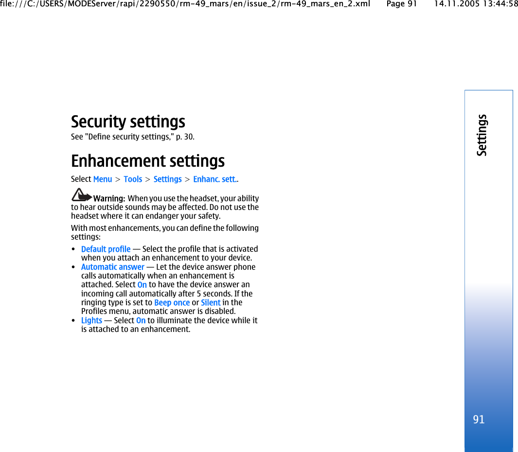 Security settingsSee &quot;Define security settings,&quot; p. 30.Enhancement settingsSelect Menu &gt; Tools &gt; Settings &gt; Enhanc. sett..Warning:  When you use the headset, your abilityto hear outside sounds may be affected. Do not use theheadset where it can endanger your safety.With most enhancements, you can define the followingsettings:•Default profile — Select the profile that is activatedwhen you attach an enhancement to your device.•Automatic answer — Let the device answer phonecalls automatically when an enhancement isattached. Select On to have the device answer anincoming call automatically after 5 seconds. If theringing type is set to Beep once or Silent in theProfiles menu, automatic answer is disabled.•Lights — Select On to illuminate the device while itis attached to an enhancement.91Settingsfile:///C:/USERS/MODEServer/rapi/2290550/rm-49_mars/en/issue_2/rm-49_mars_en_2.xml Page 91 14.11.2005 13:44:58file:///C:/USERS/MODEServer/rapi/2290550/rm-49_mars/en/issue_2/rm-49_mars_en_2.xml Page 91 14.11.2005 13:44:58