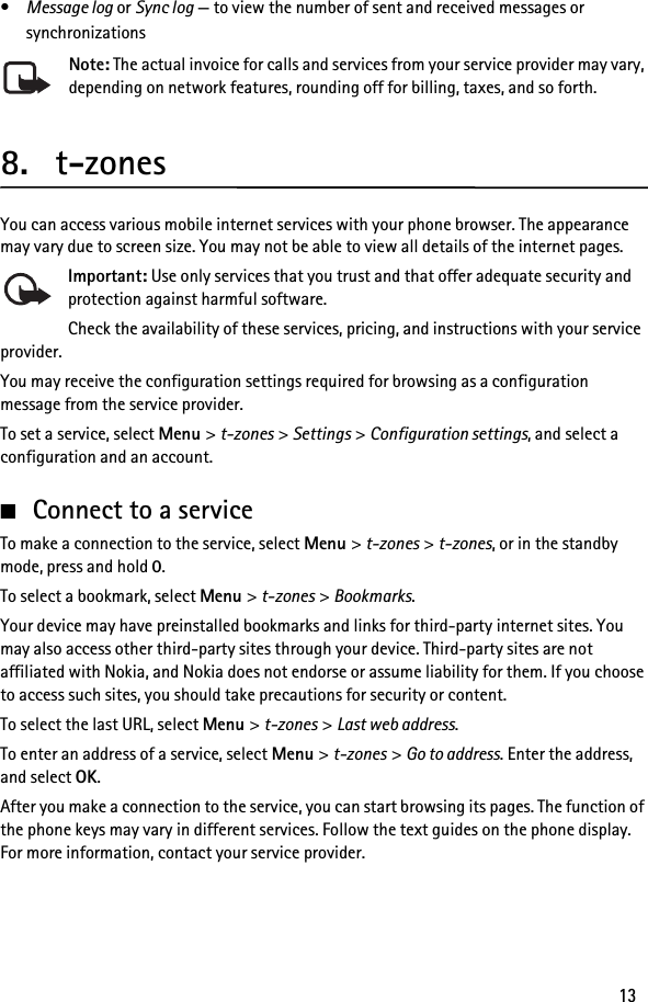 13•Message log or Sync log — to view the number of sent and received messages or synchronizationsNote: The actual invoice for calls and services from your service provider may vary, depending on network features, rounding off for billing, taxes, and so forth.8. t-zonesYou can access various mobile internet services with your phone browser. The appearance may vary due to screen size. You may not be able to view all details of the internet pages.Important: Use only services that you trust and that offer adequate security and protection against harmful software.Check the availability of these services, pricing, and instructions with your service provider.You may receive the configuration settings required for browsing as a configuration message from the service provider.To set a service, select Menu &gt; t-zones &gt; Settings &gt; Configuration settings, and select a configuration and an account.■Connect to a serviceTo make a connection to the service, select Menu &gt; t-zones &gt; t-zones, or in the standby mode, press and hold 0.To select a bookmark, select Menu &gt; t-zones &gt; Bookmarks.Your device may have preinstalled bookmarks and links for third-party internet sites. You may also access other third-party sites through your device. Third-party sites are not affiliated with Nokia, and Nokia does not endorse or assume liability for them. If you choose to access such sites, you should take precautions for security or content.To select the last URL, select Menu &gt; t-zones &gt; Last web address.To enter an address of a service, select Menu &gt; t-zones &gt; Go to address. Enter the address, and select OK.After you make a connection to the service, you can start browsing its pages. The function of the phone keys may vary in different services. Follow the text guides on the phone display. For more information, contact your service provider.