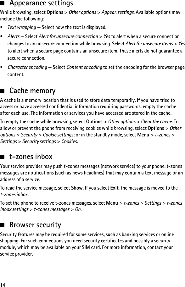 14■Appearance settingsWhile browsing, select Options &gt; Other options &gt; Appear. settings. Available options may include the following:•Text wrapping — Select how the text is displayed.•Alerts — Select Alert for unsecure connection &gt; Yes to alert when a secure connection changes to an unsecure connection while browsing. Select Alert for unsecure items &gt; Yes to alert when a secure page contains an unsecure item. These alerts do not guarantee a secure connection.•Character encoding — Select Content encoding to set the encoding for the browser page content.■Cache memoryA cache is a memory location that is used to store data temporarily. If you have tried to access or have accessed confidential information requiring passwords, empty the cache after each use. The information or services you have accessed are stored in the cache.To empty the cache while browsing, select Options &gt; Other options &gt; Clear the cache. To allow or prevent the phone from receiving cookies while browsing, select Options &gt; Other options &gt; Security &gt; Cookie settings; or in the standby mode, select Menu &gt; t-zones &gt; Settings &gt; Security settings &gt; Cookies.■t-zones inboxYour service provider may push t-zones messages (network service) to your phone. t-zones messages are notifications (such as news headlines) that may contain a text message or an address of a service.To read the service message, select Show. If you select Exit, the message is moved to the t-zones inbox.To set the phone to receive t-zones messages, select Menu &gt; t-zones &gt; Settings &gt; t-zones inbox settings &gt; t-zones messages &gt; On.■Browser securitySecurity features may be required for some services, such as banking services or online shopping. For such connections you need security certificates and possibly a security module, which may be available on your SIM card. For more information, contact your service provider.