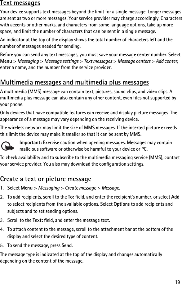 19Text messagesYour device supports text messages beyond the limit for a single message. Longer messages are sent as two or more messages. Your service provider may charge accordingly. Characters with accents or other marks, and characters from some language options, take up more space, and limit the number of characters that can be sent in a single message.An indicator at the top of the display shows the total number of characters left and the number of messages needed for sending.Before you can send any text messages, you must save your message center number. Select Menu &gt; Messaging &gt; Message settings &gt; Text messages &gt; Message centers &gt; Add center, enter a name, and the number from the service provider.Multimedia messages and multimedia plus messagesA multimedia (MMS) message can contain text, pictures, sound clips, and video clips. A multimedia plus message can also contain any other content, even files not supported by your phone.Only devices that have compatible features can receive and display picture messages. The appearance of a message may vary depending on the receiving device.The wireless network may limit the size of MMS messages. If the inserted picture exceeds this limit the device may make it smaller so that it can be sent by MMS.Important: Exercise caution when opening messages. Messages may contain malicious software or otherwise be harmful to your device or PC.To check availability and to subscribe to the multimedia messaging service (MMS), contact your service provider. You also may download the configuration settings.Create a text or picture message1. Select Menu &gt; Messaging &gt; Create message &gt; Message.2. To add recipients, scroll to the To: field, and enter the recipient’s number, or select Add to select recipients from the available options. Select Options to add recipients and subjects and to set sending options.3. Scroll to the Text: field, and enter the message text.4. To attach content to the message, scroll to the attachment bar at the bottom of the display and select the desired type of content.5. To send the message, press Send.The message type is indicated at the top of the display and changes automatically depending on the content of the message.