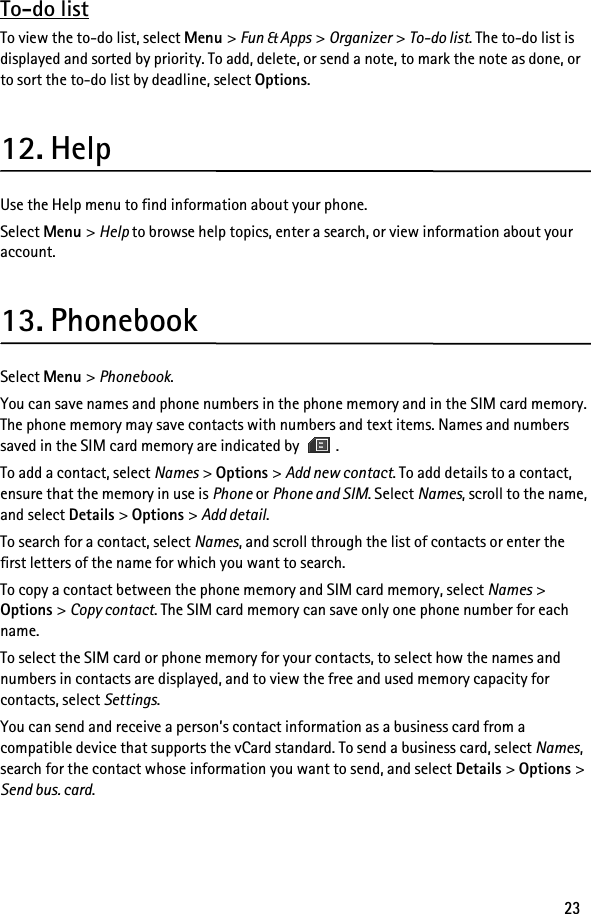 23To-do listTo view the to-do list, select Menu &gt; Fun &amp; Apps &gt; Organizer &gt; To-do list. The to-do list is displayed and sorted by priority. To add, delete, or send a note, to mark the note as done, or to sort the to-do list by deadline, select Options.12. HelpUse the Help menu to find information about your phone.Select Menu &gt; Help to browse help topics, enter a search, or view information about your account.13. PhonebookSelect Menu &gt; Phonebook.You can save names and phone numbers in the phone memory and in the SIM card memory. The phone memory may save contacts with numbers and text items. Names and numbers saved in the SIM card memory are indicated by  .To add a contact, select Names &gt; Options &gt; Add new contact. To add details to a contact, ensure that the memory in use is Phone or Phone and SIM. Select Names, scroll to the name, and select Details &gt; Options &gt; Add detail.To search for a contact, select Names, and scroll through the list of contacts or enter the first letters of the name for which you want to search.To copy a contact between the phone memory and SIM card memory, select Names &gt; Options &gt; Copy contact. The SIM card memory can save only one phone number for each name.To select the SIM card or phone memory for your contacts, to select how the names and numbers in contacts are displayed, and to view the free and used memory capacity for contacts, select Settings.You can send and receive a person’s contact information as a business card from a compatible device that supports the vCard standard. To send a business card, select Names, search for the contact whose information you want to send, and select Details &gt; Options &gt; Send bus. card.