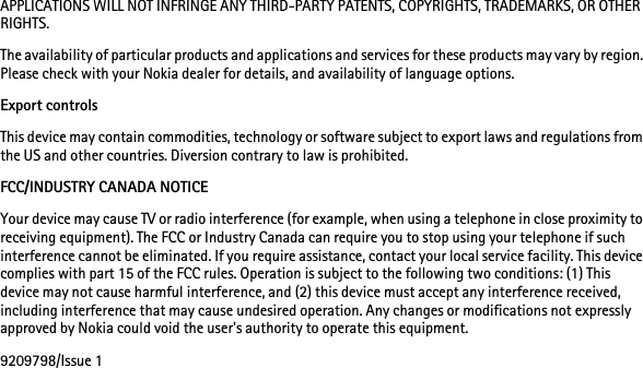 APPLICATIONS WILL NOT INFRINGE ANY THIRD-PARTY PATENTS, COPYRIGHTS, TRADEMARKS, OR OTHER RIGHTS.The availability of particular products and applications and services for these products may vary by region. Please check with your Nokia dealer for details, and availability of language options.Export controlsThis device may contain commodities, technology or software subject to export laws and regulations from the US and other countries. Diversion contrary to law is prohibited.FCC/INDUSTRY CANADA NOTICEYour device may cause TV or radio interference (for example, when using a telephone in close proximity to receiving equipment). The FCC or Industry Canada can require you to stop using your telephone if such interference cannot be eliminated. If you require assistance, contact your local service facility. This device complies with part 15 of the FCC rules. Operation is subject to the following two conditions: (1) This device may not cause harmful interference, and (2) this device must accept any interference received, including interference that may cause undesired operation. Any changes or modifications not expressly approved by Nokia could void the user&apos;s authority to operate this equipment.9209798/Issue 1