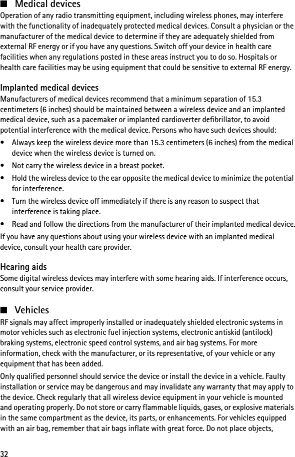 32■Medical devicesOperation of any radio transmitting equipment, including wireless phones, may interfere with the functionality of inadequately protected medical devices. Consult a physician or the manufacturer of the medical device to determine if they are adequately shielded from external RF energy or if you have any questions. Switch off your device in health care facilities when any regulations posted in these areas instruct you to do so. Hospitals or health care facilities may be using equipment that could be sensitive to external RF energy.Implanted medical devicesManufacturers of medical devices recommend that a minimum separation of 15.3 centimeters (6 inches) should be maintained between a wireless device and an implanted medical device, such as a pacemaker or implanted cardioverter defibrillator, to avoid potential interference with the medical device. Persons who have such devices should:• Always keep the wireless device more than 15.3 centimeters (6 inches) from the medical device when the wireless device is turned on.• Not carry the wireless device in a breast pocket.• Hold the wireless device to the ear opposite the medical device to minimize the potential for interference.• Turn the wireless device off immediately if there is any reason to suspect that interference is taking place.• Read and follow the directions from the manufacturer of their implanted medical device.If you have any questions about using your wireless device with an implanted medical device, consult your health care provider.Hearing aidsSome digital wireless devices may interfere with some hearing aids. If interference occurs, consult your service provider.■VehiclesRF signals may affect improperly installed or inadequately shielded electronic systems in motor vehicles such as electronic fuel injection systems, electronic antiskid (antilock) braking systems, electronic speed control systems, and air bag systems. For more information, check with the manufacturer, or its representative, of your vehicle or any equipment that has been added.Only qualified personnel should service the device or install the device in a vehicle. Faulty installation or service may be dangerous and may invalidate any warranty that may apply to the device. Check regularly that all wireless device equipment in your vehicle is mounted and operating properly. Do not store or carry flammable liquids, gases, or explosive materials in the same compartment as the device, its parts, or enhancements. For vehicles equipped with an air bag, remember that air bags inflate with great force. Do not place objects, 