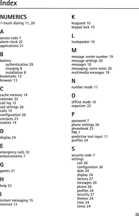 35IndexNUMERICS1-touch dialing 11, 26Aaccess code 7alarm clock 22applications 21Bbatteryauthentication 29charging 8installation 8bookmarks 13browser 13Ccache memory 14calendar 22call log 12call settings 26calls 10configuration 26contacts 23cookies 14Ddisplay 24Eemergency calls 33enhancements 7Ggames 21Hhelp 23Iinstant messaging 15internet 13Kkeyguard 10keypad lock 10Lloudspeaker 10Mmessage center number 19message settings 20messages 18messaging, voice notes 20multimedia messages 19Nnumber mode 11Ooffline mode 10organizer 22Ppassword 7phone settings 26phonebook 23PIN 7predictive text input 11profiles 24Ssecurity code 7settingscall 26configuration 26date 24display 24factory 27messages 20phone 26profiles 24security 27themes 24time 24tones 24