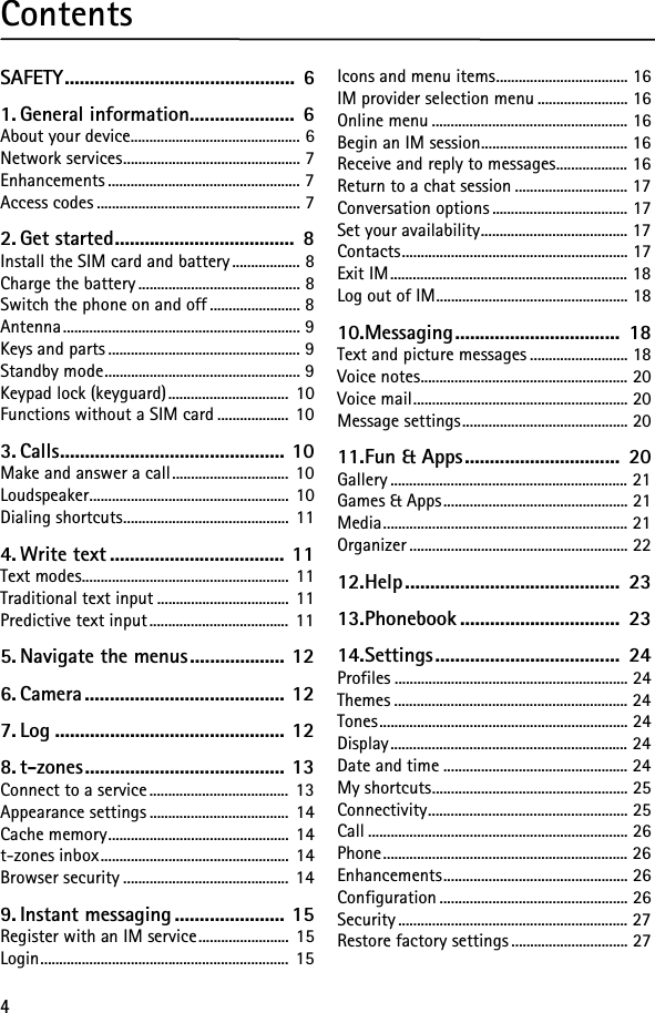 4ContentsSAFETY..............................................  61. General information.....................  6About your device............................................. 6Network services............................................... 7Enhancements ................................................... 7Access codes ...................................................... 72. Get started....................................  8Install the SIM card and battery.................. 8Charge the battery ........................................... 8Switch the phone on and off ........................ 8Antenna............................................................... 9Keys and parts ................................................... 9Standby mode.................................................... 9Keypad lock (keyguard)................................  10Functions without a SIM card ................... 103. Calls............................................. 10Make and answer a call............................... 10Loudspeaker..................................................... 10Dialing shortcuts............................................ 114. Write text ................................... 11Text modes....................................................... 11Traditional text input ................................... 11Predictive text input..................................... 115. Navigate the menus................... 126. Camera ........................................ 127. Log .............................................. 128. t-zones........................................ 13Connect to a service..................................... 13Appearance settings .....................................  14Cache memory................................................ 14t-zones inbox.................................................. 14Browser security ............................................ 149. Instant messaging ...................... 15Register with an IM service........................ 15Login.................................................................. 15Icons and menu items................................... 16IM provider selection menu ........................ 16Online menu .................................................... 16Begin an IM session....................................... 16Receive and reply to messages................... 16Return to a chat session .............................. 17Conversation options .................................... 17Set your availability....................................... 17Contacts............................................................ 17Exit IM............................................................... 18Log out of IM................................................... 1810.Messaging.................................  18Text and picture messages .......................... 18Voice notes....................................................... 20Voice mail......................................................... 20Message settings............................................ 2011.Fun &amp; Apps...............................  20Gallery ............................................................... 21Games &amp; Apps................................................. 21Media................................................................. 21Organizer .......................................................... 2212.Help ...........................................  2313.Phonebook ................................  2314.Settings.....................................  24Profiles .............................................................. 24Themes .............................................................. 24Tones.................................................................. 24Display............................................................... 24Date and time ................................................. 24My shortcuts.................................................... 25Connectivity..................................................... 25Call ..................................................................... 26Phone................................................................. 26Enhancements................................................. 26Configuration .................................................. 26Security............................................................. 27Restore factory settings............................... 27