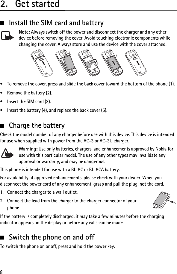 82. Get started■Install the SIM card and batteryNote: Always switch off the power and disconnect the charger and any other device before removing the cover. Avoid touching electronic components while changing the cover. Always store and use the device with the cover attached.• To remove the cover, press and slide the back cover toward the bottom of the phone (1).• Remove the battery (2).• Insert the SIM card (3).• Insert the battery (4), and replace the back cover (5).■Charge the batteryCheck the model number of any charger before use with this device. This device is intended for use when supplied with power from the AC-3 or AC-3U charger.Warning: Use only batteries, chargers, and enhancements approved by Nokia for use with this particular model. The use of any other types may invalidate any approval or warranty, and may be dangerous.This phone is intended for use with a BL-5C or BL-5CA battery.For availability of approved enhancements, please check with your dealer. When you disconnect the power cord of any enhancement, grasp and pull the plug, not the cord.1. Connect the charger to a wall outlet.2. Connect the lead from the charger to the charger connector of your phone.If the battery is completely discharged, it may take a few minutes before the charging indicator appears on the display or before any calls can be made.■Switch the phone on and offTo switch the phone on or off, press and hold the power key.
