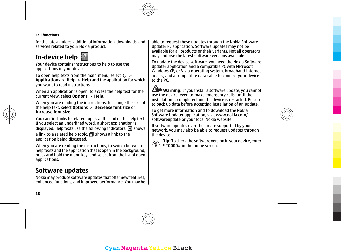 for the latest guides, additional information, downloads, andservices related to your Nokia product.In-device helpYour device contains instructions to help to use theapplications in your device.To open help texts from the main menu, select   &gt;Applications &gt; Help &gt; Help and the application for whichyou want to read instructions.When an application is open, to access the help text for thecurrent view, select Options &gt; Help.When you are reading the instructions, to change the size ofthe help text, select Options &gt; Decrease font size orIncrease font size.You can find links to related topics at the end of the help text.If you select an underlined word, a short explanation isdisplayed. Help texts use the following indicators:   showsa link to a related help topic.   shows a link to theapplication being discussed.When you are reading the instructions, to switch betweenhelp texts and the application that is open in the background,press and hold the menu key, and select from the list of openapplications.Software updatesNokia may produce software updates that offer new features,enhanced functions, and improved performance. You may beable to request these updates through the Nokia SoftwareUpdater PC application. Software updates may not beavailable for all products or their variants. Not all operatorsmay endorse the latest software versions available.To update the device software, you need the Nokia SoftwareUpdater application and a compatible PC with MicrosoftWindows XP, or Vista operating system, broadband internetaccess, and a compatible data cable to connect your deviceto the PC.Warning:  If you install a software update, you cannotuse the device, even to make emergency calls, until theinstallation is completed and the device is restarted. Be sureto back up data before accepting installation of an update.To get more information and to download the NokiaSoftware Updater application, visit www.nokia.com/softwareupdate or your local Nokia website.If software updates over the air are supported by yournetwork, you may also be able to request updates throughthe device.Tip: To check the software version in your device, enter*#0000# in the home screen.Call functions18CyanCyanMagentaMagentaYellowYellowBlackBlack