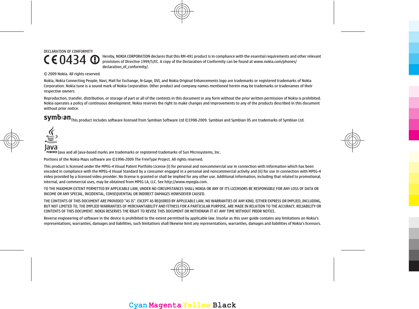 DECLARATION OF CONFORMITYHereby, NOKIA CORPORATION declares that this RM-491 product is in compliance with the essential requirements and other relevantprovisions of Directive 1999/5/EC. A copy of the Declaration of Conformity can be found at www.nokia.com/phones/declaration_of_conformity/.© 2009 Nokia. All rights reserved.Nokia, Nokia Connecting People, Navi, Mail for Exchange, N-Gage, OVI, and Nokia Original Enhancements logo are trademarks or registered trademarks of NokiaCorporation. Nokia tune is a sound mark of Nokia Corporation. Other product and company names mentioned herein may be trademarks or tradenames of theirrespective ownersReproduction, transfer, distribution, or storage of part or all of the contents in this document in any form without the prior written permission of Nokia is prohibited.Nokia operates a policy of continuous development. Nokia reserves the right to make changes and improvements to any of the products described in this documentwithout prior notice.This product includes software licensed from Symbian Software Ltd ©1998-2009. Symbian and Symbian OS are trademarks of Symbian Ltd.Java and all Java-based marks are trademarks or registered trademarks of Sun Microsystems, Inc.Portions of the Nokia Maps software are ©1996-2009 The FreeType Project. All rights reserved.This product is licensed under the MPEG-4 Visual Patent Portfolio License (i) for personal and noncommercial use in connection with information which has beenencoded in compliance with the MPEG-4 Visual Standard by a consumer engaged in a personal and noncommercial activity and (ii) for use in connection with MPEG-4video provided by a licensed video provider. No license is granted or shall be implied for any other use. Additional information, including that related to promotional,internal, and commercial uses, may be obtained from MPEG LA, LLC. See http://www.mpegla.com.TO THE MAXIMUM EXTENT PERMITTED BY APPLICABLE LAW, UNDER NO CIRCUMSTANCES SHALL NOKIA OR ANY OF ITS LICENSORS BE RESPONSIBLE FOR ANY LOSS OF DATA ORINCOME OR ANY SPECIAL, INCIDENTAL, CONSEQUENTIAL OR INDIRECT DAMAGES HOWSOEVER CAUSED.THE CONTENTS OF THIS DOCUMENT ARE PROVIDED &quot;AS IS&quot;. EXCEPT AS REQUIRED BY APPLICABLE LAW, NO WARRANTIES OF ANY KIND, EITHER EXPRESS OR IMPLIED, INCLUDING,BUT NOT LIMITED TO, THE IMPLIED WARRANTIES OF MERCHANTABILITY AND FITNESS FOR A PARTICULAR PURPOSE, ARE MADE IN RELATION TO THE ACCURACY, RELIABILITY ORCONTENTS OF THIS DOCUMENT. NOKIA RESERVES THE RIGHT TO REVISE THIS DOCUMENT OR WITHDRAW IT AT ANY TIME WITHOUT PRIOR NOTICE.Reverse engineering of software in the device is prohibited to the extent permitted by applicable law. Insofar as this user guide contains any limitations on Nokia&apos;srepresentations, warranties, damages and liabilities, such limitations shall likewise limit any representations, warranties, damages and liabilities of Nokia&apos;s licensors.CyanCyanMagentaMagentaYellowYellowBlackBlackCyanCyanMagentaMagentaYellowYellowBlackBlack