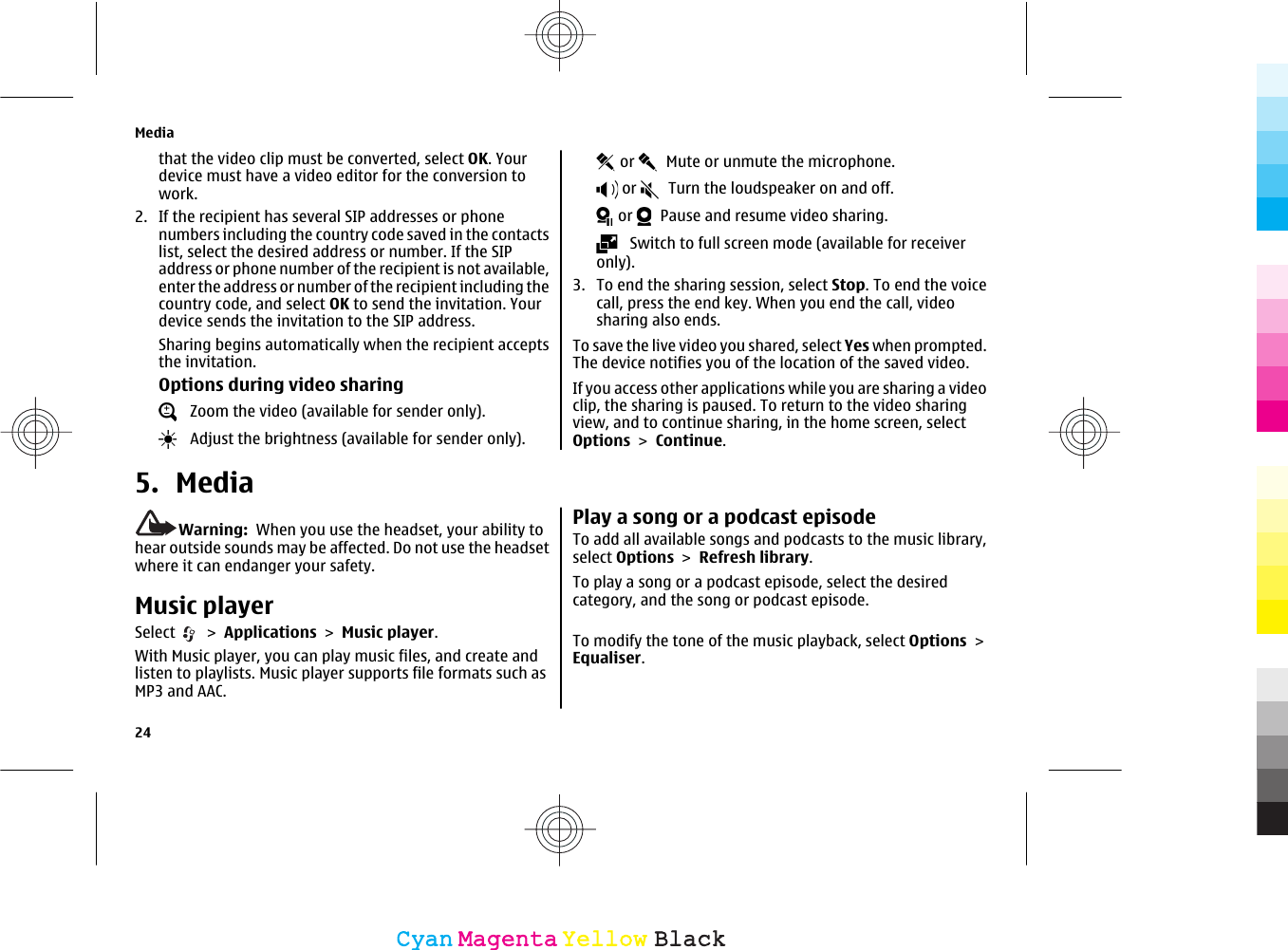 that the video clip must be converted, select OK. Yourdevice must have a video editor for the conversion towork.2. If the recipient has several SIP addresses or phonenumbers including the country code saved in the contactslist, select the desired address or number. If the SIPaddress or phone number of the recipient is not available,enter the address or number of the recipient including thecountry code, and select OK to send the invitation. Yourdevice sends the invitation to the SIP address.Sharing begins automatically when the recipient acceptsthe invitation.Options during video sharing   Zoom the video (available for sender only).   Adjust the brightness (available for sender only). or    Mute or unmute the microphone. or    Turn the loudspeaker on and off. or    Pause and resume video sharing.   Switch to full screen mode (available for receiveronly).3. To end the sharing session, select Stop. To end the voicecall, press the end key. When you end the call, videosharing also ends.To save the live video you shared, select Yes when prompted.The device notifies you of the location of the saved video.If you access other applications while you are sharing a videoclip, the sharing is paused. To return to the video sharingview, and to continue sharing, in the home screen, selectOptions &gt; Continue.5. MediaWarning:  When you use the headset, your ability tohear outside sounds may be affected. Do not use the headsetwhere it can endanger your safety.Music playerSelect   &gt; Applications &gt; Music player.With Music player, you can play music files, and create andlisten to playlists. Music player supports file formats such asMP3 and AAC.Play a song or a podcast episodeTo add all available songs and podcasts to the music library,select Options &gt; Refresh library.To play a song or a podcast episode, select the desiredcategory, and the song or podcast episode.To modify the tone of the music playback, select Options &gt;Equaliser.Media24CyanCyanMagentaMagentaYellowYellowBlackBlack