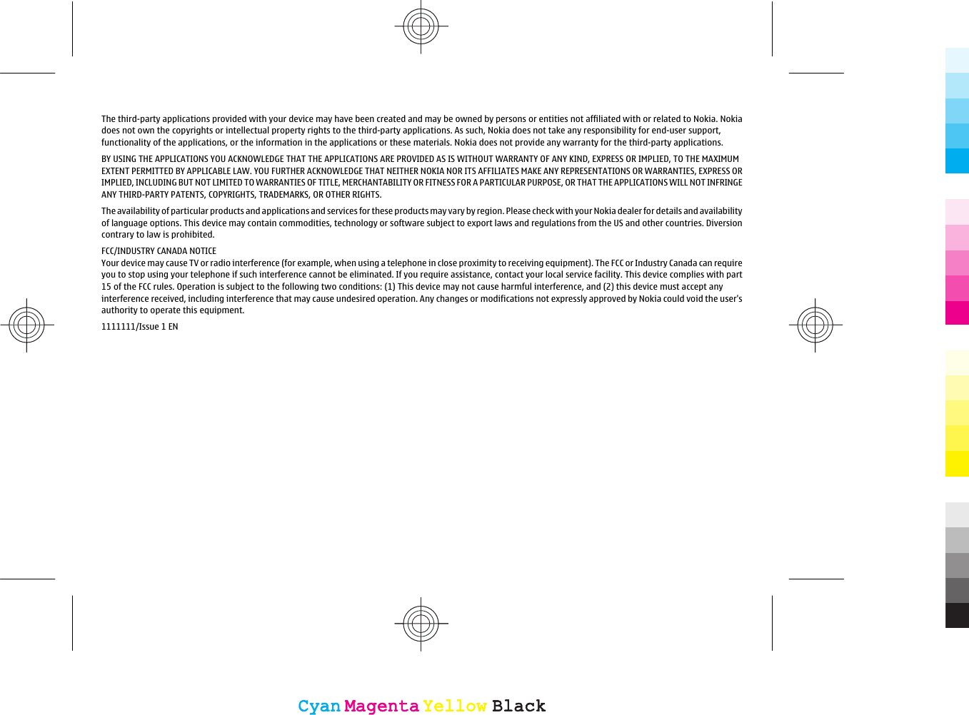 The third-party applications provided with your device may have been created and may be owned by persons or entities not affiliated with or related to Nokia. Nokiadoes not own the copyrights or intellectual property rights to the third-party applications. As such, Nokia does not take any responsibility for end-user support,functionality of the applications, or the information in the applications or these materials. Nokia does not provide any warranty for the third-party applications.BY USING THE APPLICATIONS YOU ACKNOWLEDGE THAT THE APPLICATIONS ARE PROVIDED AS IS WITHOUT WARRANTY OF ANY KIND, EXPRESS OR IMPLIED, TO THE MAXIMUMEXTENT PERMITTED BY APPLICABLE LAW. YOU FURTHER ACKNOWLEDGE THAT NEITHER NOKIA NOR ITS AFFILIATES MAKE ANY REPRESENTATIONS OR WARRANTIES, EXPRESS ORIMPLIED, INCLUDING BUT NOT LIMITED TO WARRANTIES OF TITLE, MERCHANTABILITY OR FITNESS FOR A PARTICULAR PURPOSE, OR THAT THE APPLICATIONS WILL NOT INFRINGEANY THIRD-PARTY PATENTS, COPYRIGHTS, TRADEMARKS, OR OTHER RIGHTS.The availability of particular products and applications and services for these products may vary by region. Please check with your Nokia dealer for details and availabilityof language options. This device may contain commodities, technology or software subject to export laws and regulations from the US and other countries. Diversioncontrary to law is prohibited.FCC/INDUSTRY CANADA NOTICEYour device may cause TV or radio interference (for example, when using a telephone in close proximity to receiving equipment). The FCC or Industry Canada can requireyou to stop using your telephone if such interference cannot be eliminated. If you require assistance, contact your local service facility. This device complies with part15 of the FCC rules. Operation is subject to the following two conditions: (1) This device may not cause harmful interference, and (2) this device must accept anyinterference received, including interference that may cause undesired operation. Any changes or modifications not expressly approved by Nokia could void the user&apos;sauthority to operate this equipment.1111111/Issue 1 ENCyanCyanMagentaMagentaYellowYellowBlackBlackCyanCyanMagentaMagentaYellowYellowBlackBlack