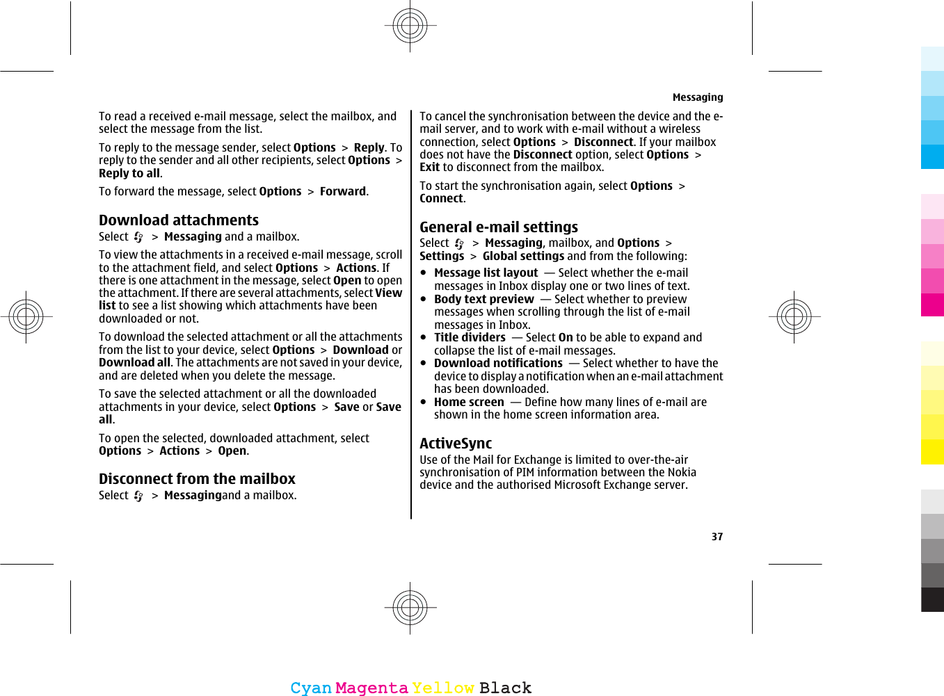 To read a received e-mail message, select the mailbox, andselect the message from the list.To reply to the message sender, select Options &gt; Reply. Toreply to the sender and all other recipients, select Options &gt;Reply to all.To forward the message, select Options &gt; Forward.Download attachmentsSelect   &gt; Messaging and a mailbox.To view the attachments in a received e-mail message, scrollto the attachment field, and select Options &gt; Actions. Ifthere is one attachment in the message, select Open to openthe attachment. If there are several attachments, select Viewlist to see a list showing which attachments have beendownloaded or not.To download the selected attachment or all the attachmentsfrom the list to your device, select Options &gt; Download orDownload all. The attachments are not saved in your device,and are deleted when you delete the message.To save the selected attachment or all the downloadedattachments in your device, select Options &gt; Save or Saveall.To open the selected, downloaded attachment, selectOptions &gt; Actions &gt; Open.Disconnect from the mailboxSelect   &gt; Messagingand a mailbox.To cancel the synchronisation between the device and the e-mail server, and to work with e-mail without a wirelessconnection, select Options &gt; Disconnect. If your mailboxdoes not have the Disconnect option, select Options &gt;Exit to disconnect from the mailbox.To start the synchronisation again, select Options &gt;Connect.General e-mail settingsSelect   &gt; Messaging, mailbox, and Options &gt;Settings &gt; Global settings and from the following:●Message list layout  — Select whether the e-mailmessages in Inbox display one or two lines of text.●Body text preview  — Select whether to previewmessages when scrolling through the list of e-mailmessages in Inbox.●Title dividers  — Select On to be able to expand andcollapse the list of e-mail messages.●Download notifications  — Select whether to have thedevice to display a notification when an e-mail attachmenthas been downloaded.●Home screen  — Define how many lines of e-mail areshown in the home screen information area.ActiveSyncUse of the Mail for Exchange is limited to over-the-airsynchronisation of PIM information between the Nokiadevice and the authorised Microsoft Exchange server.Messaging37CyanCyanMagentaMagentaYellowYellowBlackBlack